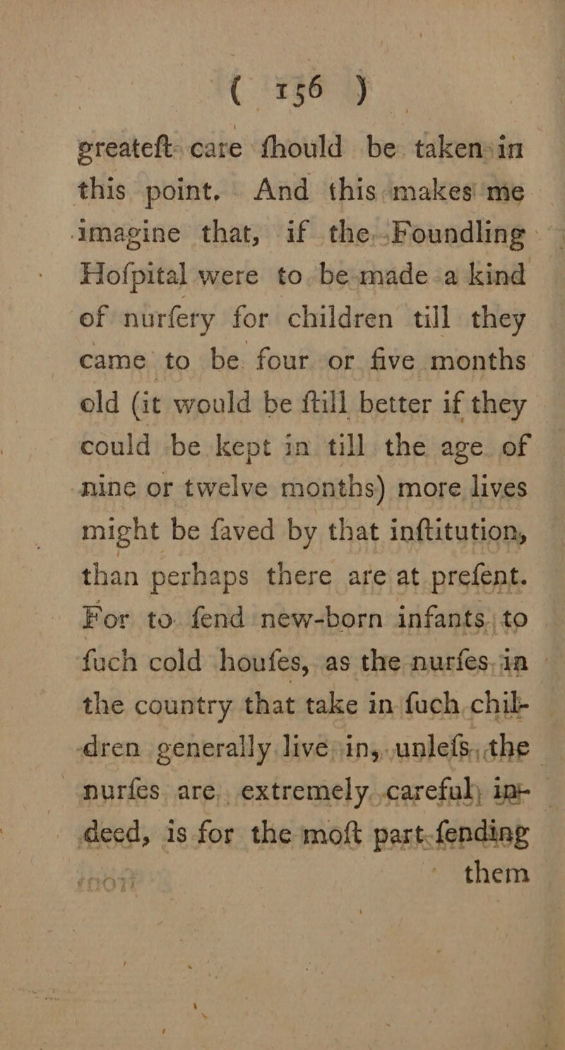 C FegG uy ereateft: care fhould be takensin this point. And this makes' me imagine that, if the..Foundling — Hofpital were to. be.wmade-a kind of nurfery for children till they came to be four or five months old (it would be ftill better if they could be kept in till the age of © nine or twelve months) more lives might be faved by that inftitution, than perhaps there are at prefent. For to. fend new-born infants \to | fuch cold houfes, as the nurfes,ia — the country that take in fuch chil — dren generally live) in,..unlefs, the —murfes are, extremely careful) in- — . deed, is for the moft part.fending bt them
