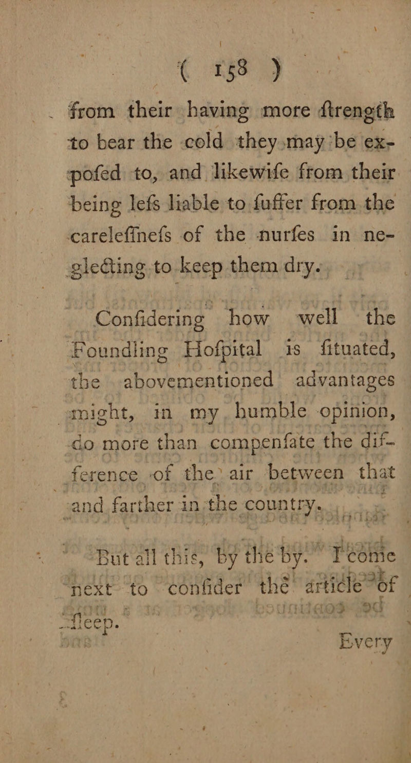 from their having more dtrength being lefs liable to fuffer from the carelefinefs of the nurfes in ne- glefting.to-keep them dry. _Confidering | how well the Foundiing Hofpital 1s fituated, the abovementioned advantages “might, in my, humble opinion, ference, of the. air between that ‘a and farther i in the count: ep But a all this, by the by ’ Tebhie roe 4 oath , laos -O0 “fleep. oat Every x