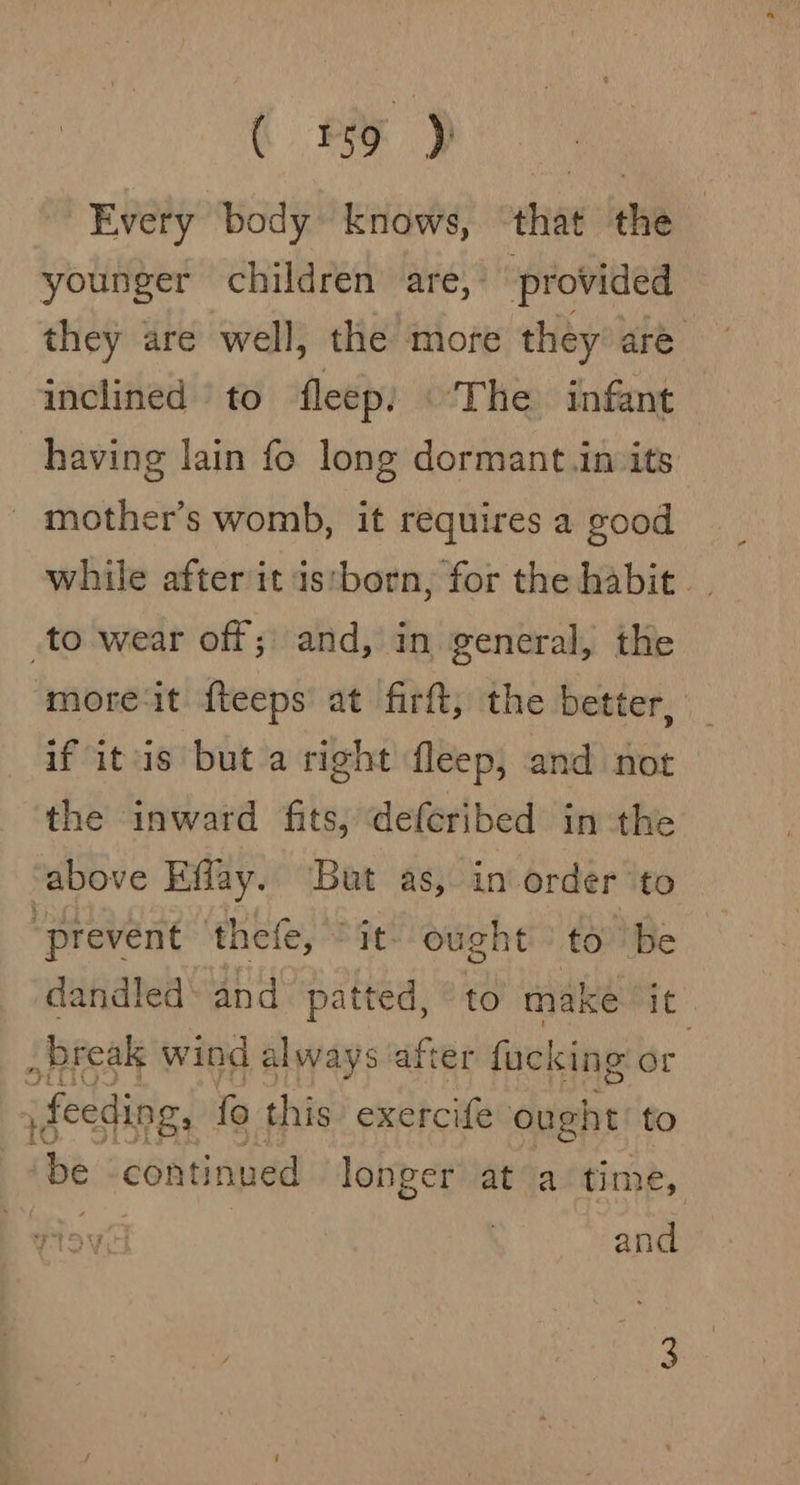 C ee ae Every body knows, ‘that the younger children are, provided they are well, the more they are inclined to fleep: |The infant having lain fo long dormant.in its’ _ mother’s womb, it requires a good while after it istborn, for the habit. to wear off; and, in general, the ‘moreit fteeps at firft, the better, if itis but a right fleep, and not the inward fits, defcribed in the above Effay. But as, in order to “prevent ‘thee, “it ought’: to ‘be dandled\ and patted, © to make it break wind always after fucking or feeding, fo this exercife ought to ‘be ‘continued longer at a time, and