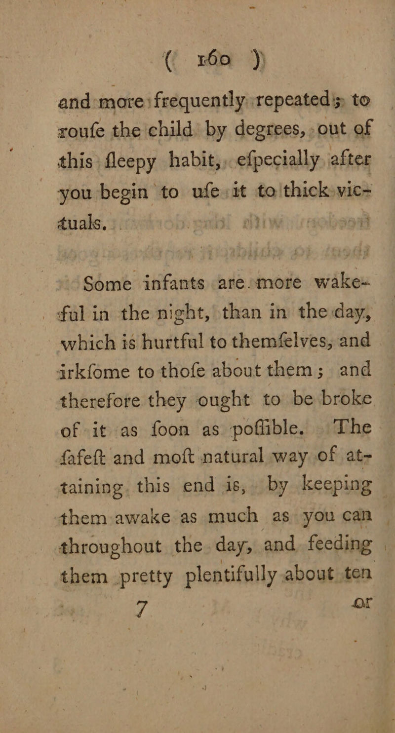 ( rom )* and mare: frequently repeated's to roufe the child) by degrees, out of this fleepy habit,, efpecially after you begin to ufe it to thick vic= duals... i Some infants aresmore wake- _falin the night, than in the day, which is hurtful to themfelves, and irkfome to thofe about them; and therefore they ought to be broke of it as foon as poflible. The fafeft and moft natural way of at- taining. this end is, by keeping them awake as much as you can | throughout the day, and feeding | them pretty plentifully about ten 7 or