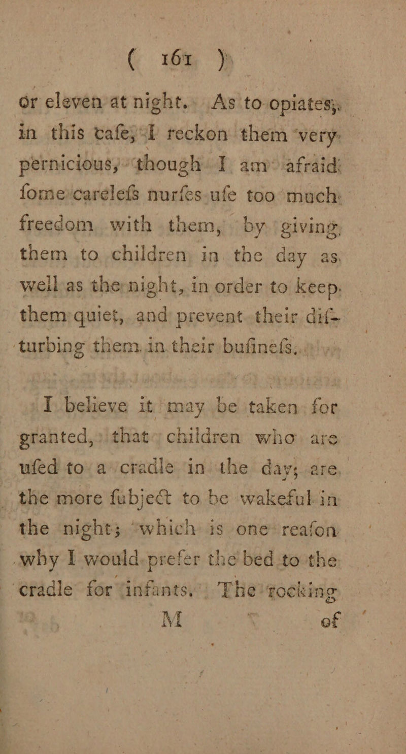 ( 6x jp or clevenat night.» As to opiates), : in this cafe, 1 reckon them “very: pernicious, though I am* afraid: fomercarelefS nurfes.ufe too much: freedom, with them, by. giving, them .to children) in. the day as, weil as thernight, in order to keep. them quiet, and prevent.their dif -turbing them. in. their bufinefs;..»' »: I believe it may be taken, for granted,) that. children who are ufed to.a cradle in. the day; are, _ the more fubject to be wakeful in the night; “which is one reafon why I would. prefer the bed to the rade for “infants.” The tocking M ae of