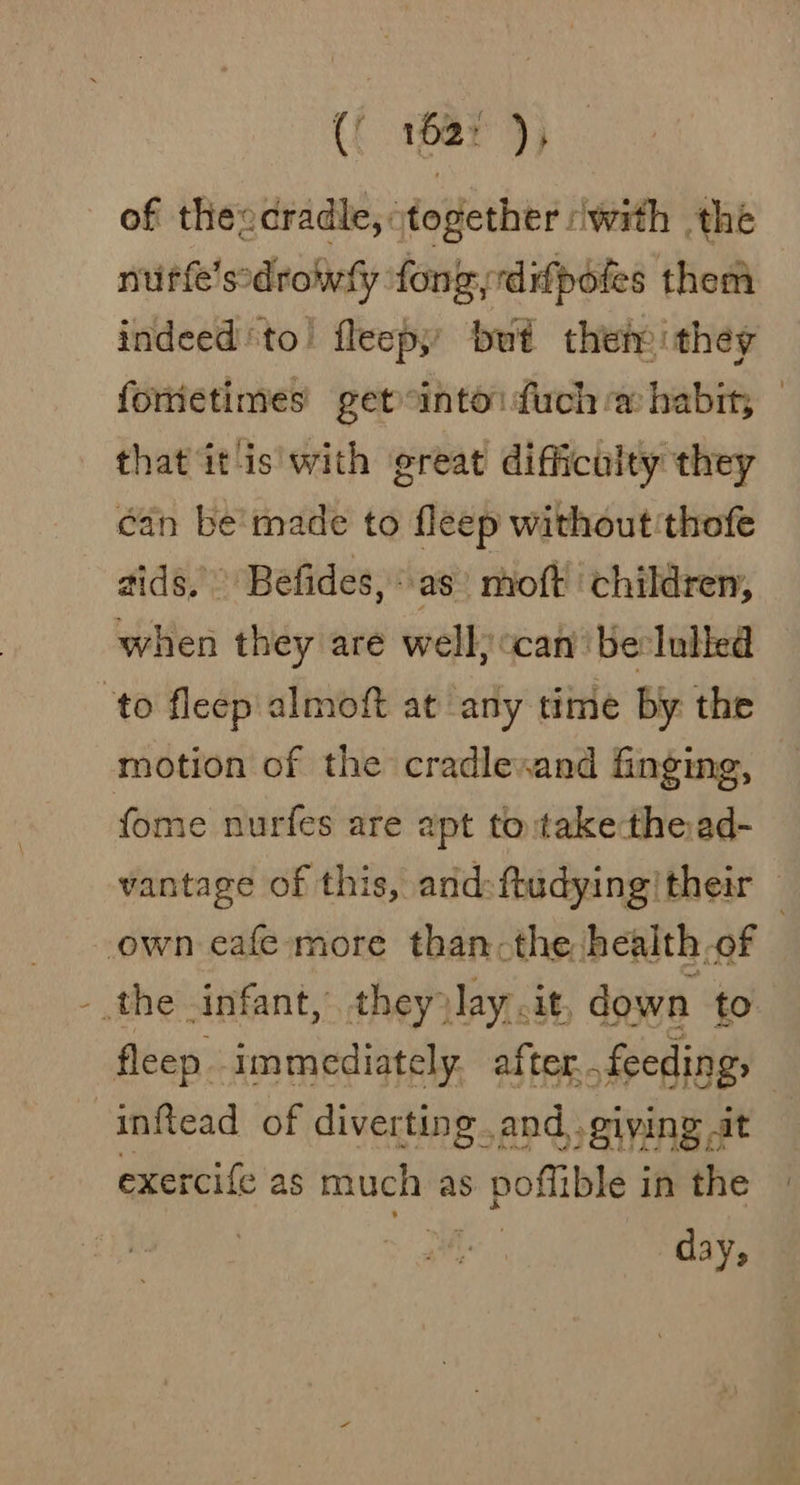 C 162° ) } of theecradle, together with the nurfe'ssdrowly fong dipoles them indeedto! fleepy’ but their: they fometimes getontoifuch @ habit, | that it is'with great difficulty they can be'made to fleep without thofe aids, Befides,\as’ moft ‘children, when they are well) «can ‘be lulled to fleep almoft at any time by the motion of the cradlevand finging, fome nurfes are apt to takethead- vantage of this, and: ftudying/ their own cafe more than: the health of ) - the infant, they? lay. it, down to fleep immediately. after. feeding, | inftead of diverting.and,, giving at exercife as much as pofible i in the day;