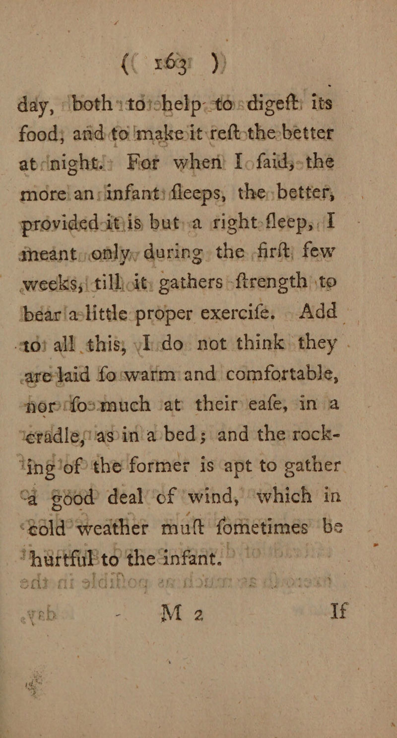 4 {(: s6ar )) day, ‘both »toichelp:tosdigeft: its food; and to make it reftothe-better atcnight.» Fer when) Io faid;-the moreian:infanti fleeps, the, better, provided-itiis but.a rightfleep, I gheant, only, during. the firit; few weeks; till cit; gathers -ftrength to béarlaclittle proper exercife. Add — 406i all this, yI-do not think they . aretaid foswarm:and comfortable, por fosmuch ‘at their eafe, in a teradlesiiasin'a bed; and the rock- Ying lof ‘the former is apt to gather “a good deal ‘of ‘wind, “which in “Bdld’ weather mult formetimes be “hartfl'to the infant.) Scliont okdiky 1 CLE ew LN « % Vb ‘ M 2 If