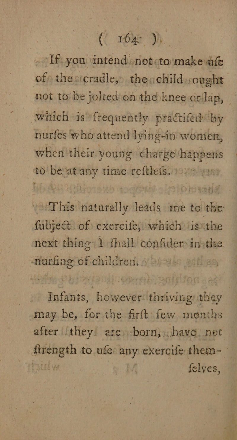 : (C rOye ye - If. you intend. .notcto:make mie of thevicradle,&gt; theachildought not to be jolted.on theé:knee orilap, © “which is frequently practifed by nurfes who atte nd lyine4in wonien, when their young charge ‘happens to bevatiany time-reftleis. 19x yon voi) his naturally leads me to the fubject. of) exercife,; which \is«the next thing) 1 {hall aopfilere in the norhng of ci hildren, Infants, however: thriving) they may. be, for the firft: few menths after they. are, born,» have, net i ae to. ude: any exercife: them-_ 1 LED WF felves,