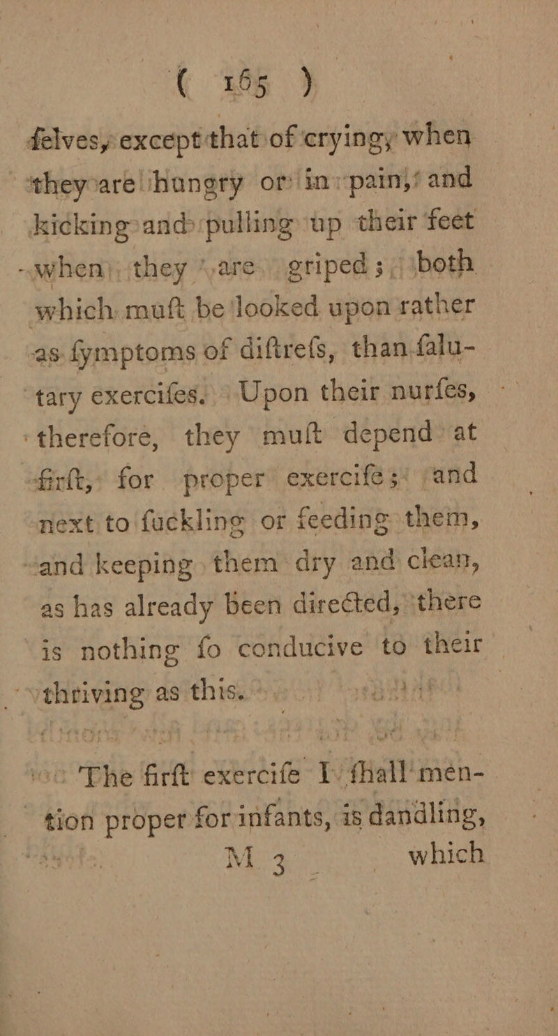 G25} delvesyexcept’ that of cryingy when itheyvare hungry or in pain,’ and kicking and pulling up their feet ~when), they “are. griped 5; both which muft be looked upon rather as fymptoms of diftrets, than falu- tary exercifes; Upon their nurfes, ‘therefore, they muft depend: at firt,: for proper exercife 5: and next to fuckline or feeding them, “and keeping them dry and clean, as has already been directed, there is nothing fo conducive to their — ‘veheiving asithie. eo) osbitat The firft exercife I fhall'men- tion proper for infants, is ‘dandling, so) fA Ge Dace which