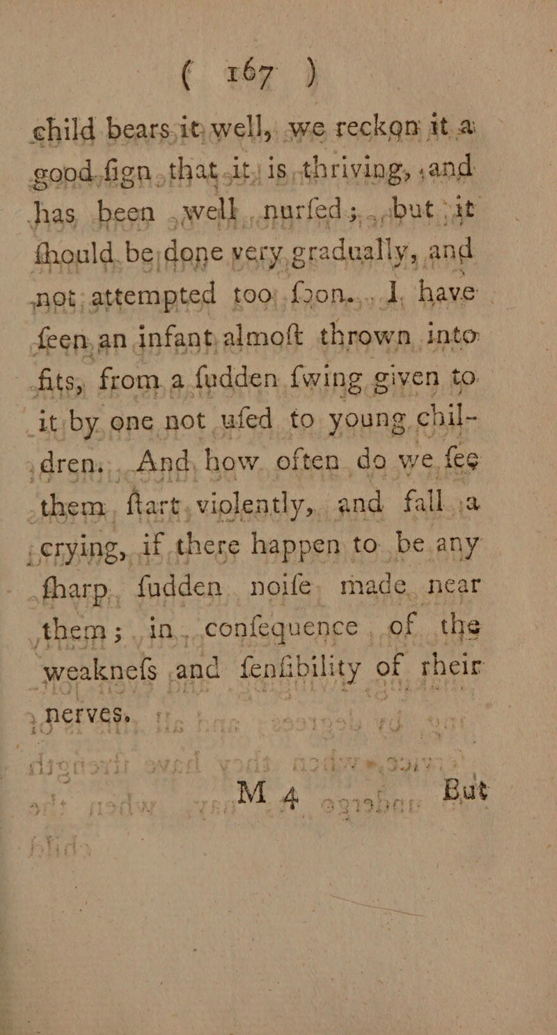 € «we } child bears:it well, we reckgn it a good. fign.that.it, is.thriving, ,and has, been .awelk.,.nurfeds,.cbut pat thould, be done very, gradually, and not attempted too; f2on..,.. 1, have. feen, an infant, almoft thrown into: fits, from, a fudden {wing g given to _it by, one not ufed to young chil- drens ) And, how. often do we, fee _them ‘harm, violently, and fall, a ierying,, if there happen to be any fharp.. fadden noe. made. neat them; , in, ,confequence , of the weaknefs | and feniibility of rheir , Derves,