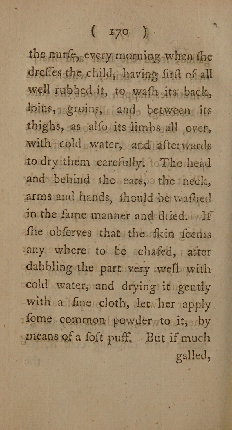 ( Ea). the nurfe,.eyery monningwhen' the drefies the,child, having fit@ of all well sabbed it, to, jwath, -its| back, Joins, » BIOS and. between: its: thighs, -as,alfo, its limbs. sall over, with cold, water, and afterwards. todry them carefully! } oWhe head. and» behind the. earsy: the ineck, arms:and hands, thould be wathed inthe fame manner and:driedsinif dhe obferves that) the:tkin deers ‘any where: to be «chafed, ; after dabbling the part very avelb with cold watery:and drying? it ugently with a fine cloth, let, her vapply - »fome common powder to Atjo/by means of a foft pul, But if much galled,