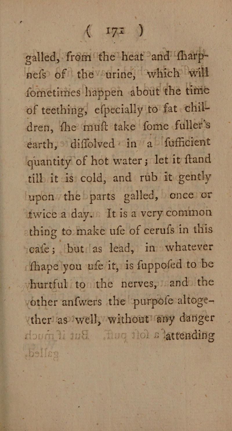 A ) galled, from’ the heat and! ‘tharp- pets of | the’*urine, which’ ‘will fometimes happen about the titvie of teething, efpecially to’ fat chil- dren, fhe mutt take fome faller’s earth, &gt; diflolved + in” a~ faufficient quantity of hot water; let it ftand till it is: cold, and rub it gently upon the parts galled, once or ‘twice a day.» It is a very common -thing to:make ufe of cerufs in this seafe; (but:ias lead, in whatever ‘fhape you ufe it, is fuppofed to be vhurtful' to: the nerves,).and- ‘the other an{wers the purpofe altoge- ee aswell, Noha ‘any danger 2 e uG§ Tug Tol s lertasding