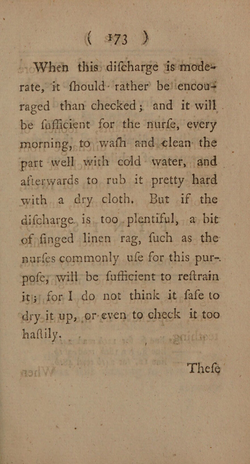 | « 373 &gt; -. When this: difcharge is mode= rate, it fhould- rather’ be! encow? raged than checked; and it will . be fufficient for the nurfe, every morning, to wafh and ¢lean: the part well with cold-water, and_ ; afterwards to rub it pretty hard with. a dry cloth. But if the difcharge., is too. plentiful, a bit of finged linen rag, fuch as. the nuarfes commonly ufe for this pur-: pofe; will be fufficrent to reftrain jt;), for Ido not think it fafe to ‘dry.it up, or even to check it too. haftily, me OF / oe Thefe