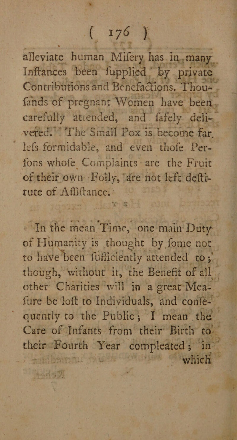 alleviate human Mifery has. i in, mat ny. Inftances “been fupplied * by. private i Contributions and Benefactions. ‘Thous. f fands ‘of pregnant Women have been, carefully atiended, and ‘fafely. deli-,_ vefed.’ The Small Pox is. become far. ~ lefs formidable, and even thofe Per- fons whofe Complaints~are the Fruit of their own -Folly, ‘dre not left delti- tute of mains “Tn the mean Time, one main ‘Duty of Humanity is thought by fome not to have'been fufficiently attended to ;: other Charities ‘will in ‘a great’ Mea- their reterien Year compleated 5 ta - a we ay