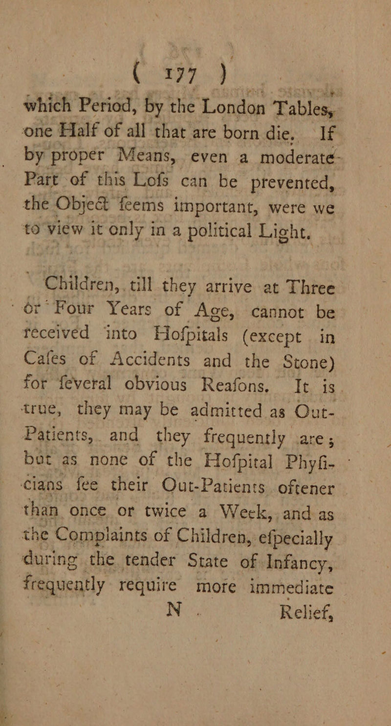 which Period, by the London Fables. one Half of all that are born die. If by proper 1} Means, even a moderate: Part of this Lofs can be prevented, the Object feems important, were we to View it only in a political Light. Children,, till they arrive at Three or’ Four Years of Age, cannot be teceivéd into Hofpitals (except in Cafes of Accidents and the Stone) for feveral obvious Reafons. It is. true, they may be admitted as Out- Patients, and they frequently are ; bat as none of the Hofpital Phyfi- - cians fee their Qut-Patients. oftener than. once. or twice a Week, and as he Complaints of Children, efpecially Piast the tender State of Infancy, frequently require more immediate Ne Relief,