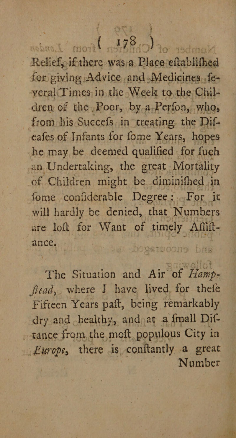 Relief; ev cee was:a- Bieta: eftablithed for) piving; Advice and Medicines. .fe- yeral(Times in. the Week to.the Chil- dren of the Poor, by.a-Perfon, wha, from, his Succefs in treating. the Di- eafes.of Infants for fome Years, hopes he may be deemed qualified . for fuch an Undertaking, the great Mortality of Children. might be diminifhed in fome confiderable Degree : For. it will hardly be denied, that. Numbers are loft for Want of timely Afit- ance, The Situation and Air of Hamp- fread, where I have lived. for thefe Fifteen Years paft, being remarkably dry and -healthy, and at a {mall Dit- tance from, the moft populous City in . Europe, there As, conftantly .a great Number