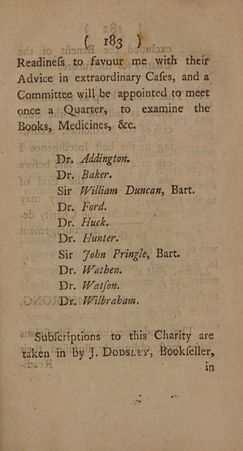 Readinefs..t to. a me. gee their Advice in extraordinary Cafes, and a Committee will,be appointed to meet once a. Quarter, to. examine the Bonk Medicines, &amp;c. Dr. . Addington. Dr. Baker. Sir Wiliam Duncan, Batt. Dr. Ford. LIE, Huck. ‘Dr. Hunter. Sir Yobn Pringle, Bart. Dr. Wathen. Dr. Watfon. QM ONDE Wilbrabam. “Subscriptions to this’ ‘Charity are” taken in ‘by J. Bee Bookfeller, in ALE