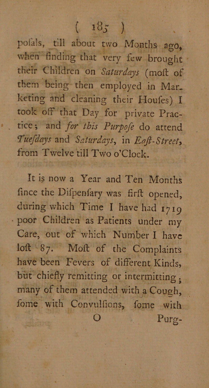 L aa 4 pofals, till about two Months. AGO, wen: finding that very few. brought | their ‘Children on Saturdays (mott of them being then employed in Mar. keting and cleaning their Houfes) I took off that Day for private Prac- _ ticé; “and for ibis Purpofe do attend Tuefdays and Saturdays, in Eaft-Street, from Twelve till Two o’Clock. It is now a Year and Ten Months fince the Difpenfary was firft opened, during which Time | have had 1719 - poor Children as Patients under my Care, out of which Number I have loft “87. Moft of the Complaints _ havé'been Fevers of different Kinds, but’ chiefly remitting or intermitting , : many of them attended with a Gopeh, fome with Convulfions, fome with O “Pore.
