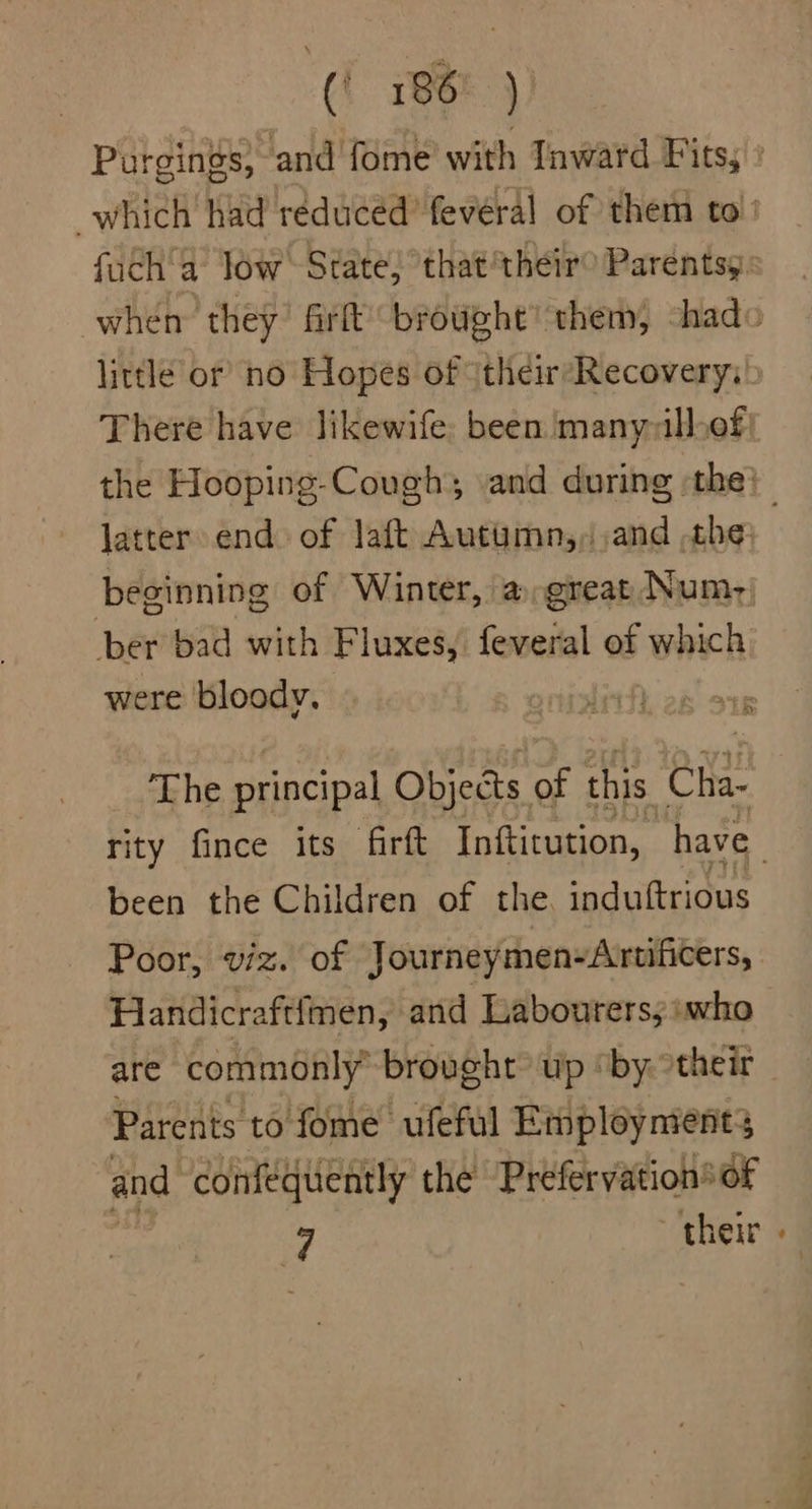 Purgings, and fome with Inward F its; which had reduced’ feveral of them to’ fuch'a low State; that their® Parentsy: when they firft brought” them, shado little or no Hopes of (their-Recovery;' There have likewife: been manyallef the Hooping-Cough; and during the} latter end. of laft Autumn,,and che beginning of Winter, a great Num, ber bad with Fluxes, feveral of which were bloody. % if The principal Objects of this Cha rity fince its firft Inftitution, have been the Children of the. induftrious Poor, viz. of Journeymen-Arwificers, Handicraftfmen, and Labourers; iwho are commonly’ brought up “by their Parents to fome ufeful Employnients and confequently the Préfervation® of 7 their »