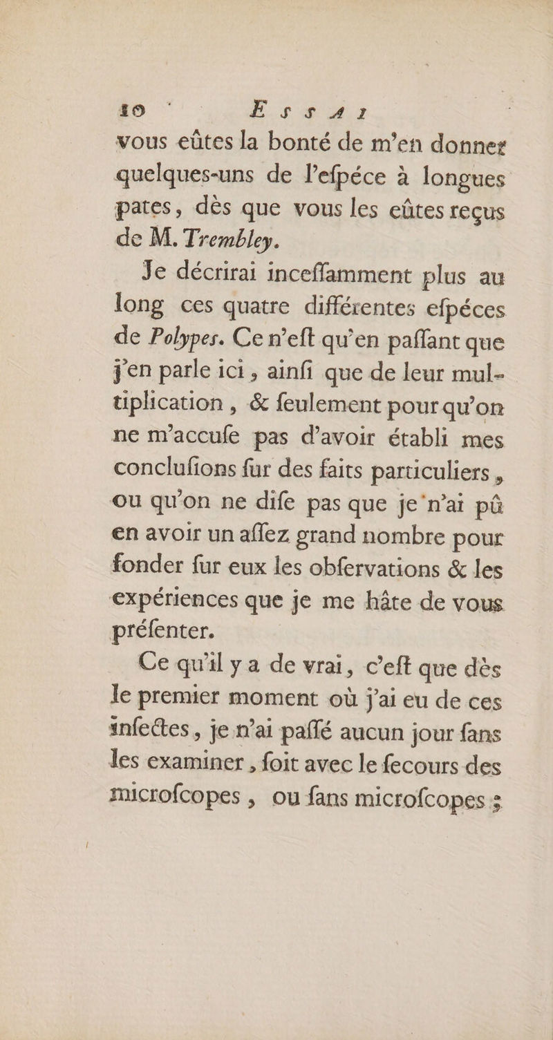 19 E.s ir vous eûtes la bonté de m'en donner quelques-uns de lefpéce à longues pates, dès que vous les eûtes reçus de M. Trembley. Je décrirai incefflamment plus au long ces quatre différentes efpéces de Polypes. Ce n’eft qu’en paffant que j'en parle ici, ainfi que de leur mul- üplhication , & feulement pour qu'on ne m'accufe pas d’avoir établi mes conclufions fur des faits particuliers , ou qu'on ne dife pas que je‘n’ai pû en avoir un aflez grand nombre pour fonder fur eux les obfervations & les expériences que je me hâte de vous préfenter. Ce qu'il y a de vrai, c’eft que dès le premier moment où j'ai eu de ces infectes , je n'ai paflé aucun jour fans les examiner , foit avec le fecours des microfcopes , ou fans microfcopes s