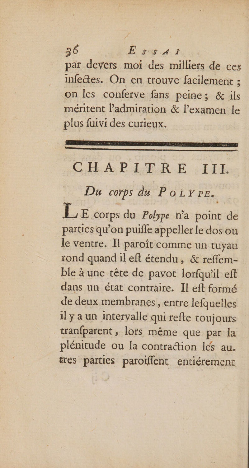 par devers moi des milliers de ces infectes. On en trouve facilement ; on les conferve fans peines; & ils méritent l'admiration & l’examen le plus fuivi des curieux. TE CEE A PALÆR-E : 144 Du corps du Poiÿpe. L E corps du Polype na point de parties qu’on puifle appeller le dos ou le ventre. Il paroît comme un tuyau rond quand il eft étendu, & reffem- ble à une tête de pavot lorfqu'il eft dans un état contraire. Il eft formé de deux membranes , entre lefquelles il y a un intervalle qui refte toujours tranfparent , lors même que par la plénitude ou la contradion les au. tres parties paroïflent entiérement