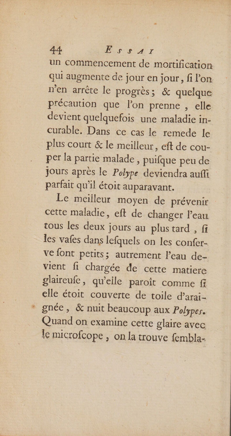un commencement de mortification qui augmente de jour en jour, fi l’on n'en arrête le progrès; &amp; quelque précaution que l’on prenne , elle devient quelquefois une maladie in- curable. Dans ce cas le remede le plus court &amp; le meilleur, eft de cou- per la partie malade, puifque peu de jours après le Polype deviendra aufi parfait qu'il étoit auparavant. Le meilleur moyen de prévenir cette maladie, eft de changer l'eau tous les deux jours au plus tard , fi les vafes dans lefquels on les confer- ve font petits; autrement l’eau de- vient fi chargée de cette matiere glaireufe, qu’elle paroit comme f elle étoit couverte de toile d’arai- gnée, &amp; nuit beaucoup aux Polypes. Quand on examine cette glaire avec le microfcope , on la trouve fembla-