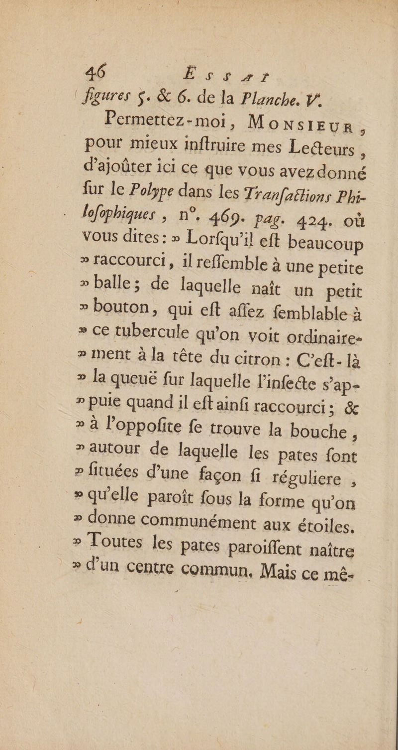 figures $. &amp; 6. de la Planche. V’ Permettez-moi, Monsieur ; pour mieux inftruire mes Lecteurs à d’ajoûter ici ce que vous avez donné fur le Polype dans les Tranfaétions Phi- lofophiques , n°, 460. Pag. 424. où vous dites : » Lorfqu’il eft beaucoup » TaCCOUrCi, 1l reffemble à une petite » balle; de laquelle natt un petit » bouton, qui eft aflez femblable à » Ce tubercule qu'on voit ordinaire- # nent à la tête du citron : C’eft- là » la queuë fur laquelle l'infete s’ap- » puie quand il eft ainfi raccourci; &amp; » à l’oppofite fe trouve la bouche , »autour de laquelle les pates font » fituées d’une façon fi réguliere , » qu'elle paroît fous la forme qu’on » donne Communément aux étoiles. » Toutes les pates paroïffent naître » d’un centre commun. Mais ce mê-
