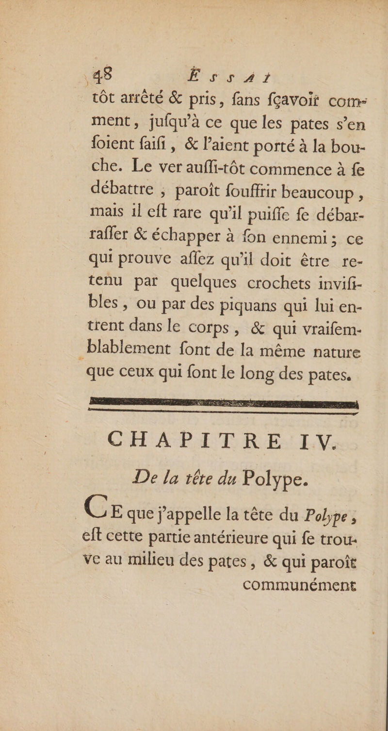 tôt arrêté &amp; pris, fans fçavoif com ment, jufqu’à ce que les pates s’en {oient faifi, &amp; l’aient porté à la bou- che. Le ver auffi-tôt commence à fe débattre , paroît fouffrir beaucoup , mais 1l eft rare qu'il puiffe débar- raffer &amp; échapper à fon ennemi; ce qui prouve aflez qu'il doit être re- tenu par quelques crochets invifi- bles, ou par des piquans qui lui en- trent dans le corps, &amp; qui vraifem- _blablement font de la même nature que ceux qui font Le long des pates. | CE que j'appelle la tête du Pobpe, ei cette partie antérieure qui fe trou: Ve au milieu des pates, &amp; qui paroît communément