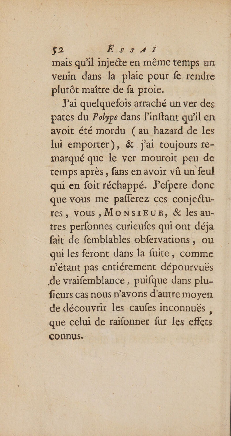 mais qu’il injecte en même temps un venin dans la plaie pour fe rendre plutôt maître de fa proie. J'ai quelquefois arraché un ver des pates du Polype dans linitant qu'il en avoit été mordu (au hazard de les lui emporter), &amp; j'ai toujours re- marqué que le ver mouroit peu de temps après, fans en avoir vû un feul qui en foit réchappé. J’efpere donc que vous me paflerez ces conjettu- res, vous , MONsirEUR, &amp; les au- tres perfonnes curieufes qui ont déja fait de femblables obfervations, ou qui les feront dans la fuite, comme n’étant pas entiérement dépourvuës de vraifemblance, puifque dans plu- _ fieurs cas nous n’avons d'autre moyen de découvrir les caufes inconnuës , que celui de raïfonner fur les effets connus.