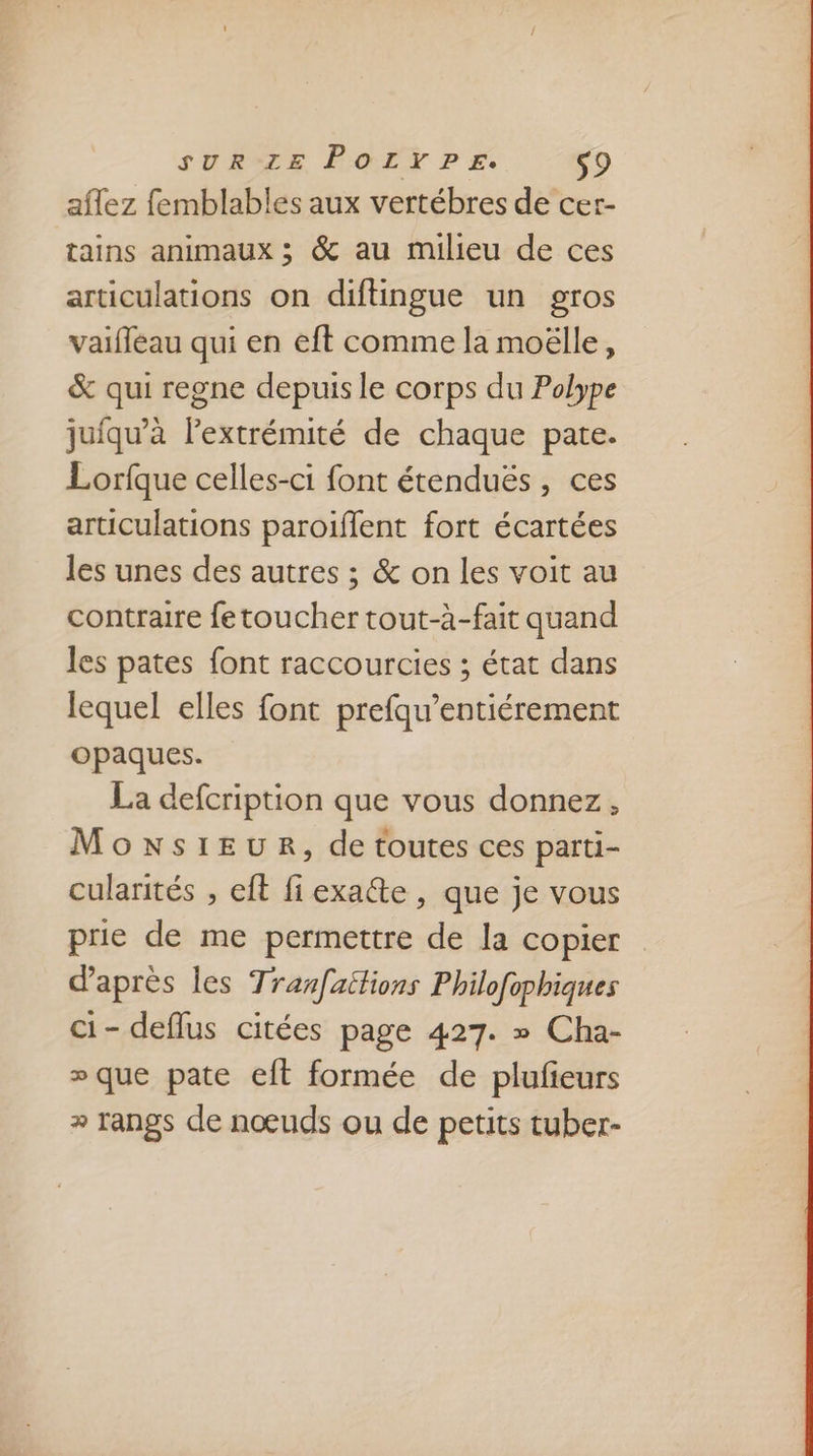 aflez femblables aux vertébres de cer- tains animaux ; &amp; au milieu de ces articulations on diftingue un gros vaifleau qui en eft comme la moëlle, &amp; qui regne depuis le corps du Polype juiqu’à lextrémité de chaque pate. Lorfque celles-ci font étenduës, ces articulations paroiffent fort écartées les unes des autres ; &amp; on les voit au contraire fetoucher tout-à-fait quand les pates font raccourcies ; état dans lequel elles font prefqu’entiérement opaques. La defcription que vous donnez, MonNsIEUR, de toutes ces parti- cularités , eft fi exacte , que je vous prie de me permettre de la copier daprès les Tranfaitions Philofophiques ci- deflus citées page 427. » Cha- » que pate eft formée de plufieurs + rangs de nœuds ou de petits tuber-