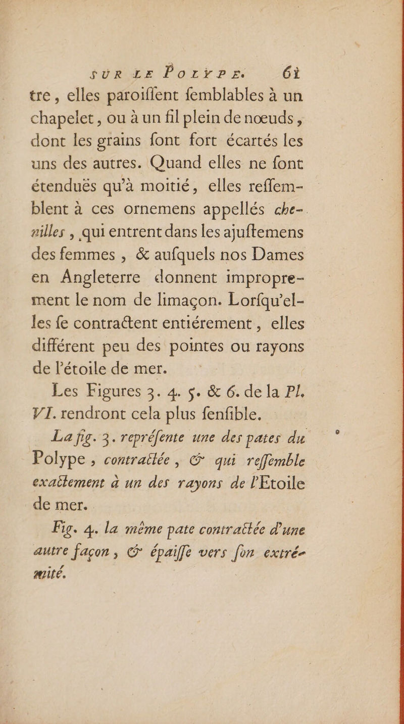 tre, elles paroiïflent femblables à un chapelet, ou à un fil plein de nœuds, dont les grains font fort écartés les uns des autres. Quand elles ne font étenduës qu’à moitié, elles reffem- blent à ces ornemens appellés che- rilles , qui entrent dans les ajuftemens des femmes , &amp; aufquels nos Dames en Angleterre donnent impropre- ment le nom de limaçon. Lorfqu’el- les fe contrattent entiérement , elles différent peu des pointes ou rayons de l'étoile de mer. Les Figures 3. 4. $. &amp; 6. de la PJ, VI. rendront cela plus fenfible. La fig. 3. repréfente une des pates du Polype ;, contraîlée, &amp; qui refemble exailement à un des rayons de l'Etoile de mer. Fig. 4. la même pate contrattée d'une autre facon, © épaiffe vers [on extré- mité,
