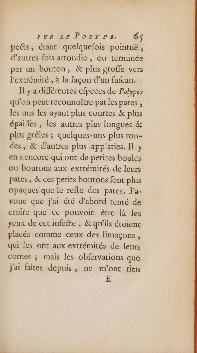 FORCE E Q2W r'2 64 pe&amp;s, étant quelquefois pointuë , d’autres fois arrondie , ou terminée par un bouton, &amp; plus groffe vers Pextrémité , à la façon d’un fufeau. I! y a différentes efpeces de Polypes qu'on peut reconnoître par les pates , les uns les ayant plus courtes &amp; plus épaifles ; les autres plus longues &amp; plus grêles ; quelques-uns plus ron- des, &amp; d’autres plus applaties. Il y en a encore qui ont de petites boules ou boutons aux extrémités de leurs pates, &amp; ces petits boutons font plus opaques que le refte des pates. J’a- voue que jai été d’abord tenté de croire que ce pouvoit être là les yeux de cet infecte , &amp; qu'ils étoient placés comme ceux des limaçons, qui les ont aux extrémités de leurs cornes ; mais les obfervations que j'ai faites depuis , ne m'ont rien E