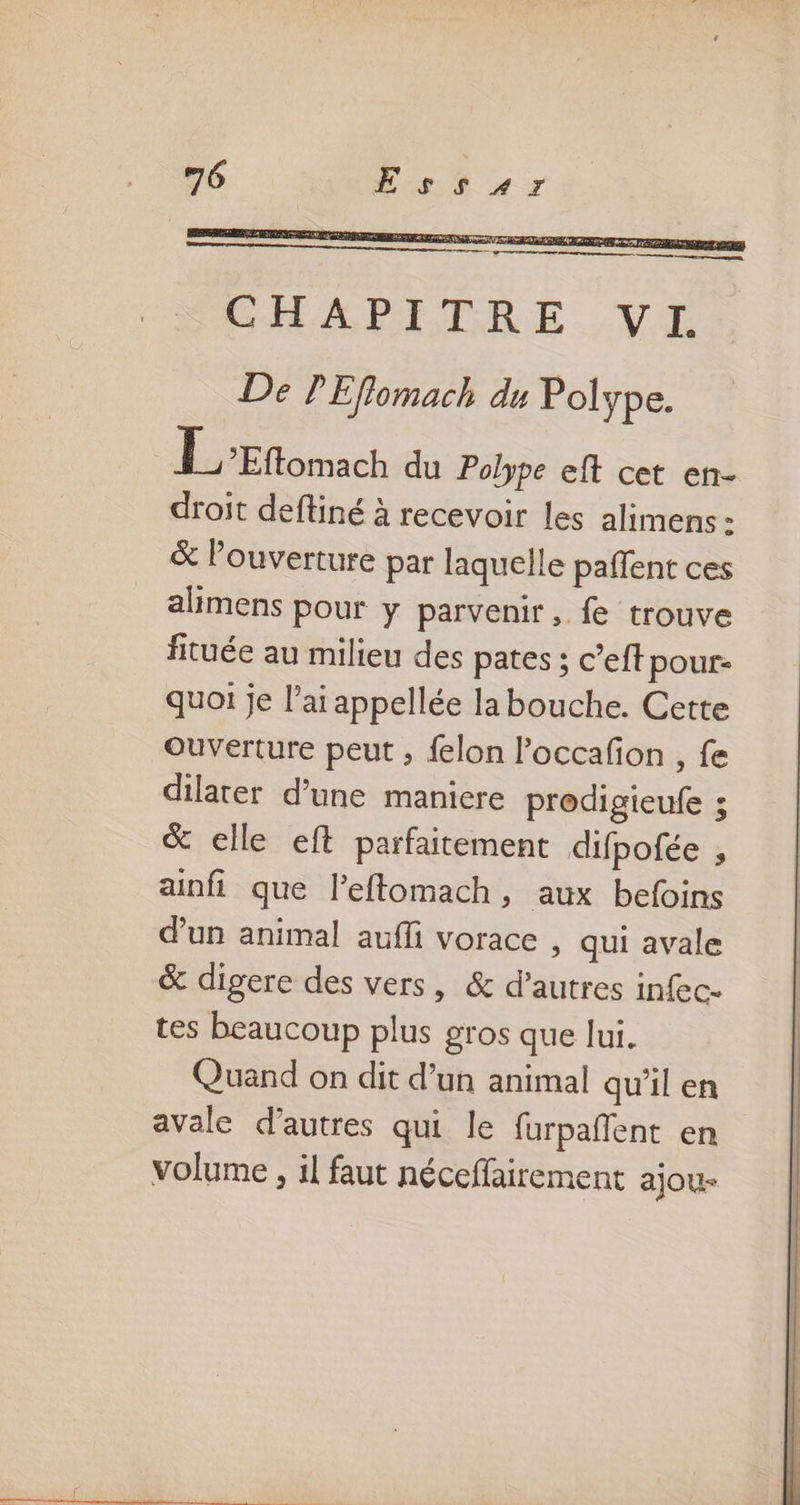DEV ETAPE EME RE en pre yen k 7 a , CHAPITRE. VI De PEflomach du Polype. HE omach du Polype eft cet en- droit deftiné à recevoir les alimens : &amp; Pouverture par laquelle paffent ces alimens pour y parvenir, fe trouve fituée au milieu des pates ; c’eft pour- quoi je l'ai appellée la bouche. Cette Ouverture peut ; felon l’occafon , fe dilater d’une maniere prodigieufe ; &amp; elle eft parfaitement difpofée , ainfi que l’efftomach, aux befoins d'un animal aufli vorace ; qui avale &amp; digere des vers, &amp; d’autres infec- tes beaucoup plus gros que lui. Quand on dit d’un animal qu’il en avale d’autres qui le furpañlent en volume , il faut néceffairement ajou-