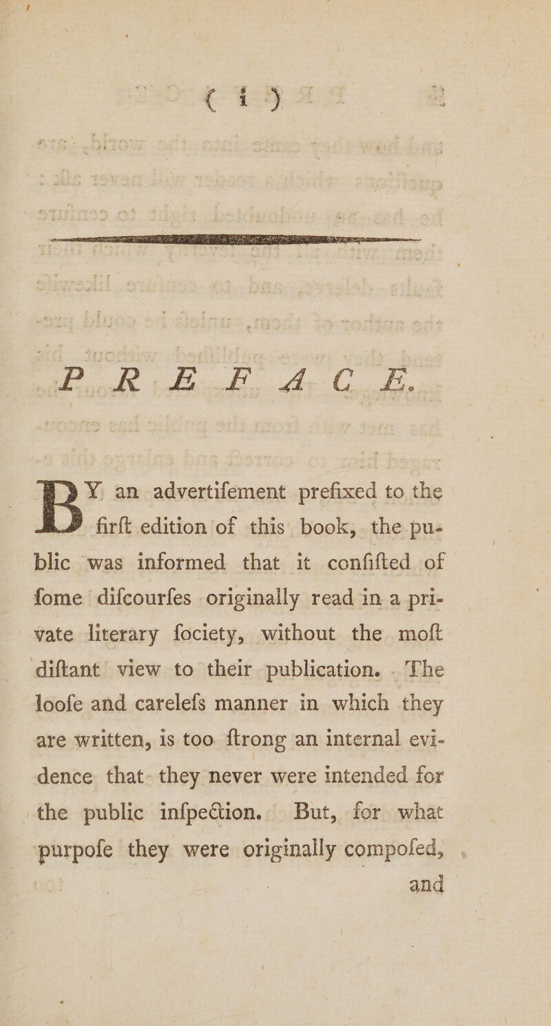 cdl inBeesdi be Coal Y an advertifement prefixed to the firft edition of this book, the pu- blic was informed that it confifted of fome difcourfes originally read in a pri- vate literary fociety, without the molt ‘diftant’ view to their publication. . The loofe and carelefs manner in which they are written, is too. ftrong an internal evi- dence that- they never were intended for the public infpection. But, for what purpofe they were originally compoled, , | and