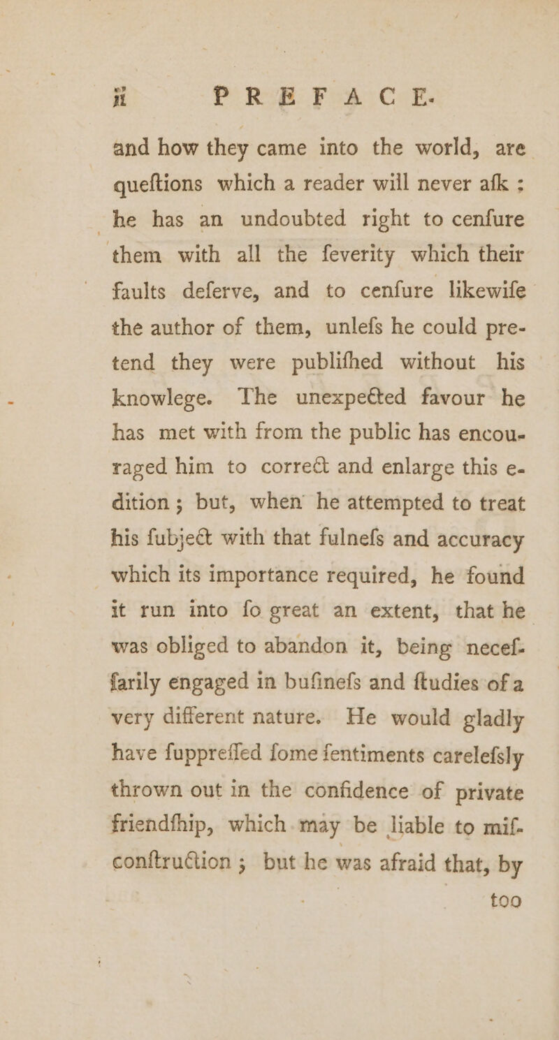 and how they came into the world, are queftions which a reader will never afk : he has an undoubted right to cenfure them with all the feverity which their faults deferve, and to cenfure likewife the author of them, unlefs he could pre- tend they were publifhed without his knowlege. The unexpetted favour he has met with from the public has encou- raged him to corre¢t and enlarge this e- dition ; but, when he attempted to treat his fubject with that fulnefs and accuracy which its importance required, he found it run into fo great an extent, that he was obliged to abandon it, being necef- farily engaged in bufinefs and ftudies of a very different nature. He would gladly have fuppreiled fome fentiments carelefsly thrown out in the confidence of private friendfhip, which.may be liable to mif- conftruGtion ; but he was afraid that, by too