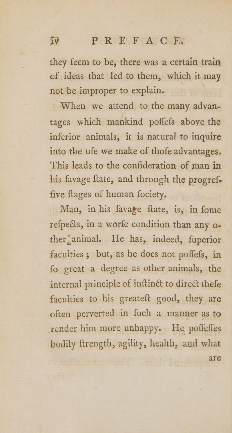 they feem to be, there was a certain train of ideas that led to them, which it may not be improper to explain. : When we attend to the many advan- tages which mankind poflefs above the inferior animals, it is natural to inquire into the ufe we make of thofe advantages. This leads to the confideration of man in his favage ftate, and through the progref- five {tages of human fociety. Man, in his fava®e ftate, is; in fome refpects, in a worfe condition than any o- ther, animal. He-has, indeed, fuperior faculties ; but, as he does not poffefs, in fo great a degree as other animals, the ‘internal principle of inftin&amp; to direct thefe faculties to his greateft good, they are often perverted in fuch a manner as to render him more unhappy. He poflefles bodily ftrength, agility, health, and what i are