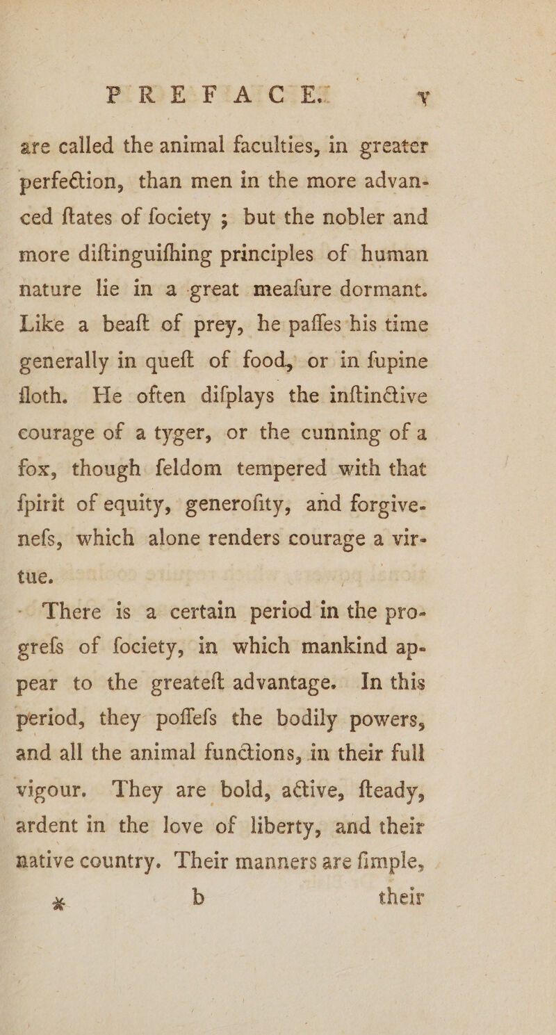 HIRESFIAICIER = ow are called the animal faculties, in greater perfection, than men in the more advan- ced ftates of fociety ; but the nobler and more diftinguifhing principles of human nature lie in a great meafure dormant. Like a beatt of prey, he pafles’his time generally in quetft of food, or in fupine floth. He often difplays the inftin@ive courage of a tyger, or the cunning of a fox, though feldom tempered with that fpirit of equity, generofity, and forgive- nefs, which alone renders courage a vir- tue. pay ke - There is a certain period in the pro- grefs of fociety, in which mankind ap- pear to the greateft advantage. In this period, they poffefs the bodily powers, and all the animal functions, in their full vigour. They are bold, active, fteady, ardent in the love of liberty, and their native country. Their manners are fimple, 3 b their