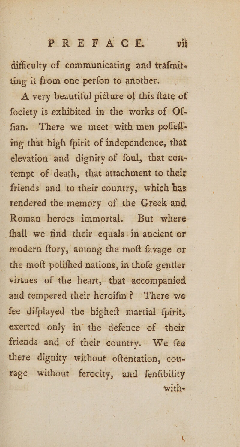 difficulty of communicating and trafmit- ting it from one perfon to another. | A very beautiful picture of this ftate of fociety is exhibited in the works of Of- fian. There we meet with men pofleff- ing that high fpirit of independence, that elevation and dignity of foul, that con- tempt of death, that attachment to their friends and to their country, which has rendered the memory of the Greek and Roman heroes immortal. But where fhall we find their equals. in ancient or modern ftory, among the moft favage or _ the moft polithed nations, in thofe gentler — virtues of the heart, that accompanied and tempered their heroifm? There we fee difplayed the higheft martial fpirit, — exerted only in’ the defence of their friends and of their country. We fee there dignity without oftentation, cou- rage without ferocity, and fenfibility | with