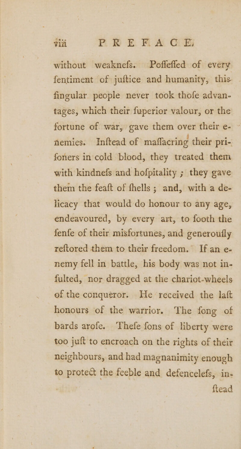 without weaknefs. Poffefled of every fentiment of juftice and humanity, this | fingular people never took thofe advan- tages, which their fuperior valour, or the fortune of war, gave them over their e- ~ nemies. Inftead of maflacring their pri- foners in cold blood, they treated them with kindnefs and hofpitality ; they gave them the feaft of fhells ; and, with a de- licacy that would do honour to any age, endeavoured, by every art, to footh the fenfe of their misfortunes, and generoufly reftored them to their freedom. If an e- nemy fell in battle, his body was not in- fulted, nor dragged at the chariot-wheels of the conqueror. He received the laft honours of the warrior. The fong of bards arofe. ‘Thefe fons of liberty were too juft to encroach on the rights of their neighbours, and had magnanimity enough to protect the feeble and defencelefs, in- ftead