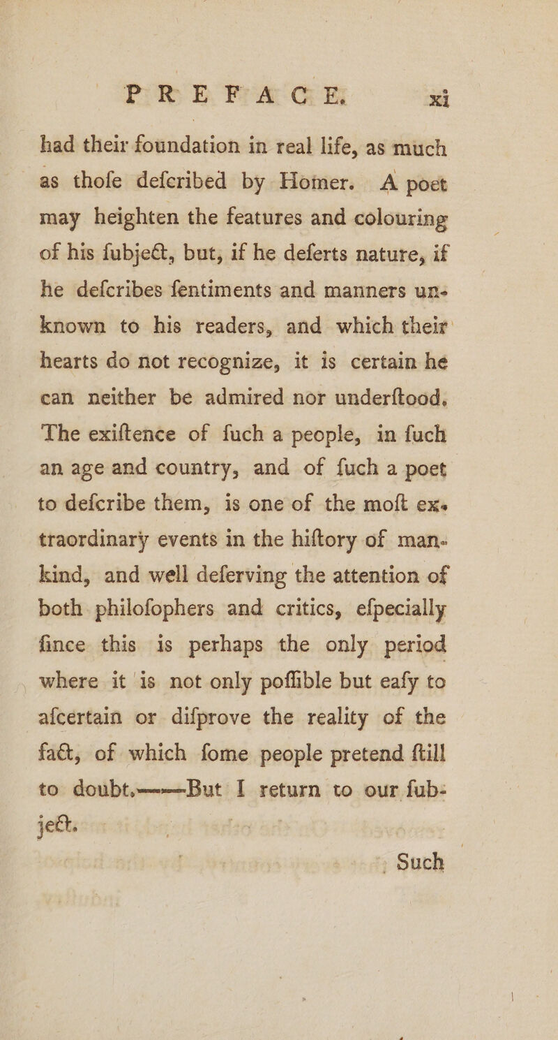 had their foundation in real life, as much as thofe deferibed by Homer. A poet may heighten the features and colouring of his fubjeét, but, if he deferts nature, if he defcribes fentiments and manners un- known to his readers, and which their hearts do not recognize, it is certain he can neither be admired nor underftood, The exiftence of fuch a people, in fuch an age and country, and of fuch a poet to defcribe them, is one of the moft ex. traordinary events in the hiftory of man- kind, and well deferving the attention of both philofophers and critics, efpecially fince this is perhaps the only period where it is not only poflible but eafy to afcertain or difprove the reality of the fa&amp;t, of which fome people pretend ftill to doubt.———But I return to our fub- jet. | - Such |