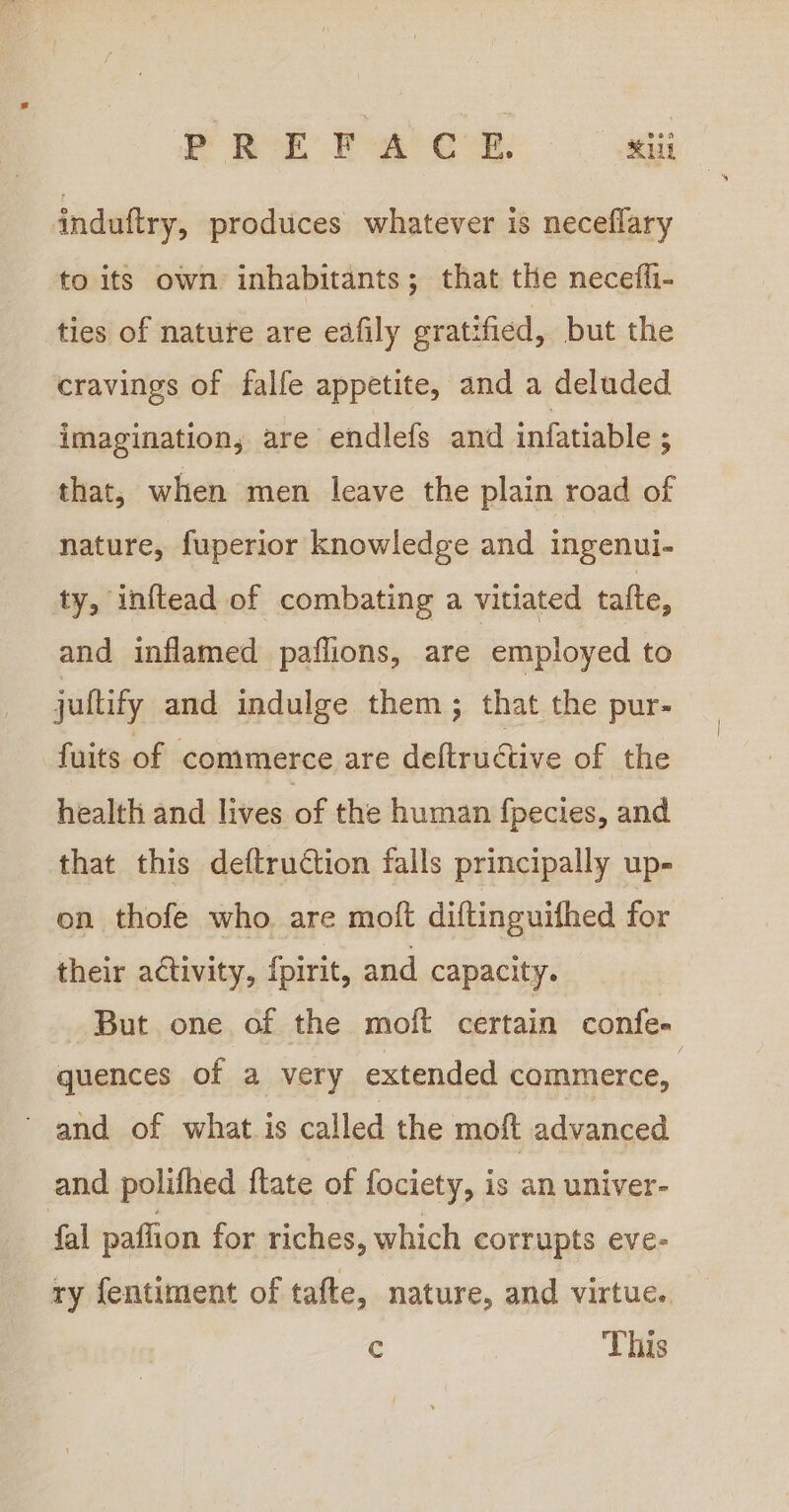 induftry, produces whatever is neceflary to its own inhabitants; that the neceffi- ties of nature are eafily gratified, but the cravings of falfe appetite, and a deluded imagination, are endlefs and infatiable ; that, when men leave the plain road of nature, fuperior knowledge and ingenui- ty, inftead of combating a vitiated tafte, and inflamed paflions, are employed to jultify and indulge them ; that the pur- fuits of commerce are deltrudtive of the health and lives of the human {pecies, and that this deftruction falls principally up- on thofe who. are moft diftinguifhed for their activity, {pirit, and capacity. But one of the moft certain confe- quences of a very extended commerce, and of what is called the moft advanced and polifhed ftate of fociety, is an univer- fal paflion for riches, which corrupts eve- ry fentiment of tafte, nature, and virtue. c This