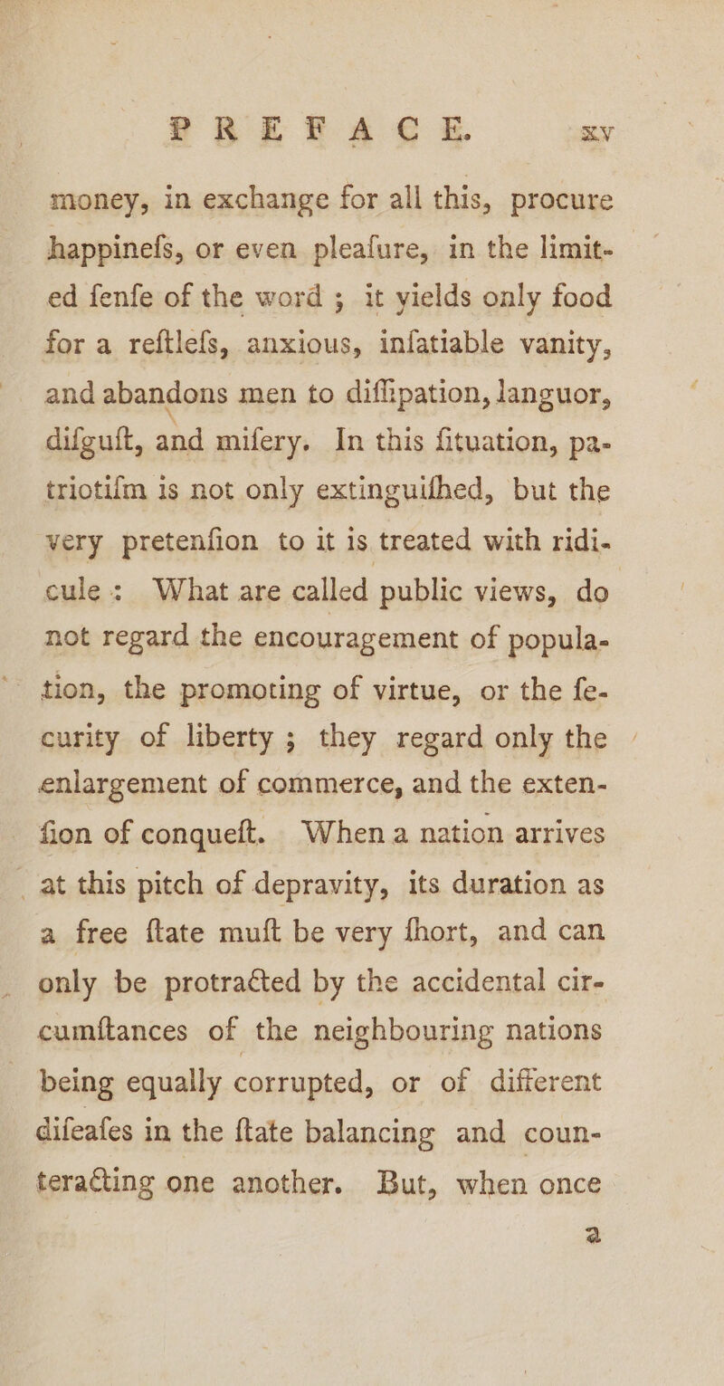 money, in exchange for all this, procure happinefs, or even pleafure, in the limit- ed fenfe of the word ; it yields only food for a reftlefs, anxious, infatiable vanity, and abandons men to diffipation, languor, difguft, and mifery. In this fituation, pa- triotifm is not only extinguifhed, but the very pretenfion to it is treated with ridi- cule: What are called public views, do not regard the encouragement of popula- curity of liberty ; they regard only the enlargement of commerce, and the exten- - fion of conqueft. When a nation arrives _ at this pitch of depravity, its duration as a free ftate mutt be very fhort, and can only be protracted by the accidental cir- cumftances of the neighbouring nations being equally corrupted, or of different difeafes in the ftate balancing and coun- teracting one another. But, when once a