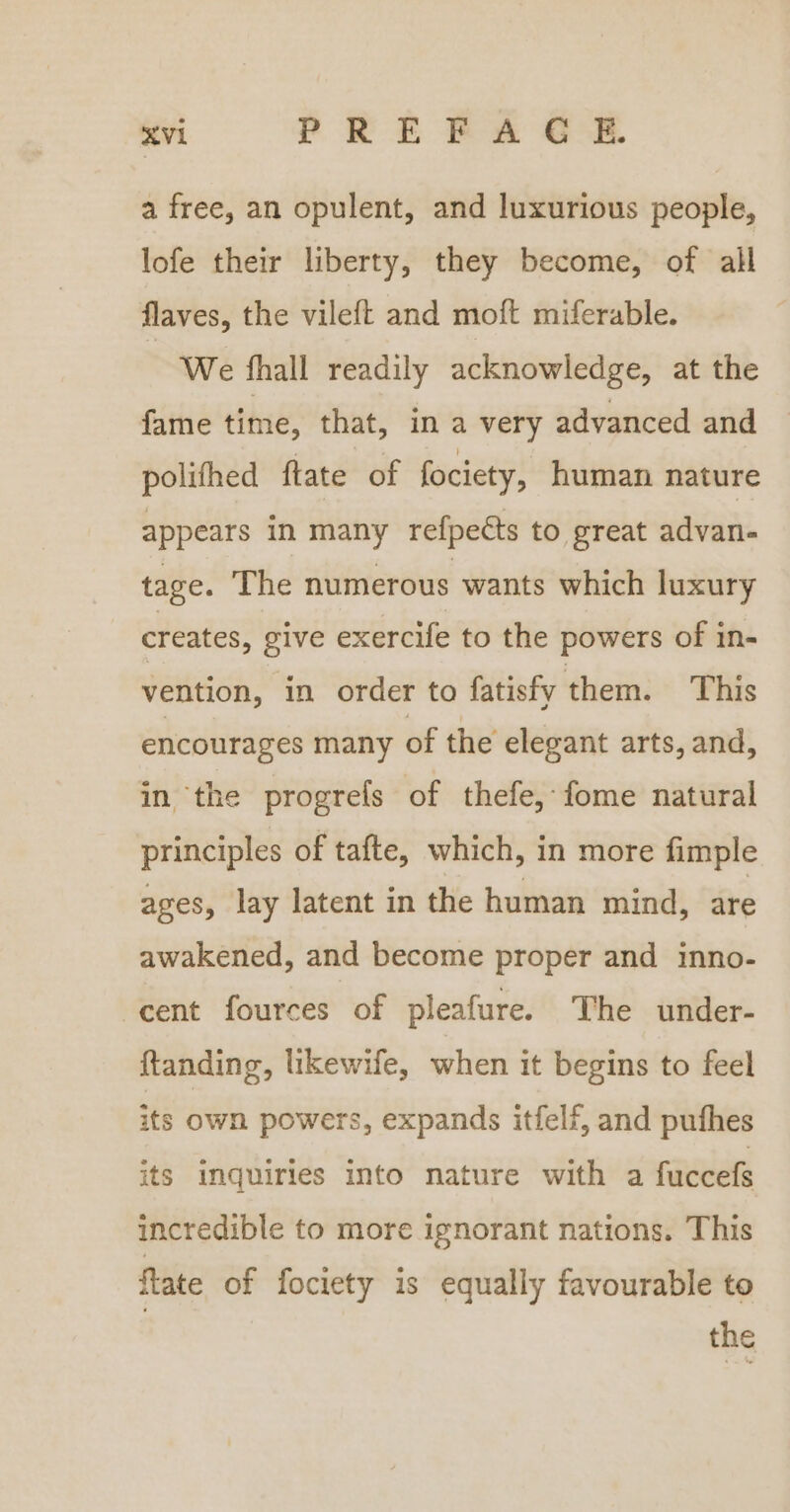 a free, an opulent, and luxurious people, lofe their liberty, they become, of all flaves, the vileft and moft miferable. We fhall readily acknowledge, at the fame time, that, in a very advanced and polithed ftate of fociety, human nature appears in many refpetts to great advan- tage. The numerous wants which luxury creates, give exercife to the powers of in- vention, in order to fatisfy them. This encourages many of the elegant arts, and, in the progrefs of thefe, fome natural principles of tafte, which, in more fimple ages, lay latent in the human mind, are awakened, and become proper and inno- cent fources of pleafure. The under- ftanding, likewife, when it begins to feel its own powers, expands itfelf, and puthes its inquiries into nature with a fuccefs incredible to more ignorant nations. This flate of fociety is equally favourable to the