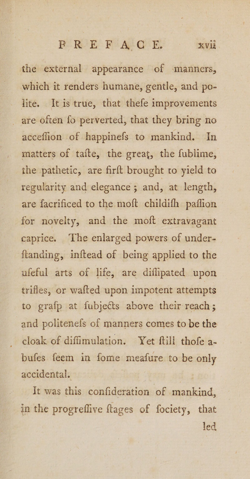 PORE FoAYO EY 9 ‘aed the external appearance of -manners, which it renders humane, gentle, and po- lite. It is true, that thefe improvements _ are often fo perverted, that they bring no acceflion of happinefs to mankind. In matters of taite, the great, the fublime, the pathetic, are firft brought to yield to regularity and elegance ; and, at length, are facrificed to the moft childifh paflion for novelty, and the moft extravagant caprice. The enlarged powers of under- {tanding, inftead of being applied to the ufeful arts of life, are diflipated upon trifles, or wafted upon impotent attempts to grafp at fubjects above their reach; and politenefs of manners comes to be the cloak of diffimulation. Yet ftill thofe a- bufes feem in fome meafure to be only accidental. It was this confideration of mankind, in the progreffive {tages of fociety, that led