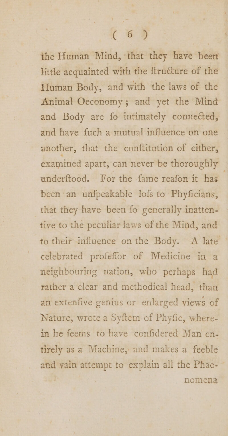 ( &amp;® the Human Mind, ‘that they have beer little acquainted with the ftructure of the Human Body, and with the laws of the Animal Oeconomy ; and yet the Mind and Body are fo intimately connected, and have fuch a mutual influence on one another, that the conftitution of either, examined apart, can never be thoroughly underftood. For the fame reafon it has been an unfpeakable lofs to Phyficians, that they have been fo generally inatten- tive to the peculiar laws of the Mind, and to their influence on the Body. A late celebrated profeflor of Medicine in a neighbouring nation, who perhaps had rather a clear and methodical head, than an extenfive genius or enlarged views of Nature, wrote a Syftem of Phyfic, where- in he feems to have confidered Man en- tirely as a Machine, and makes a feeble and vain attempt to explain all the Phae- ~ ) nomena