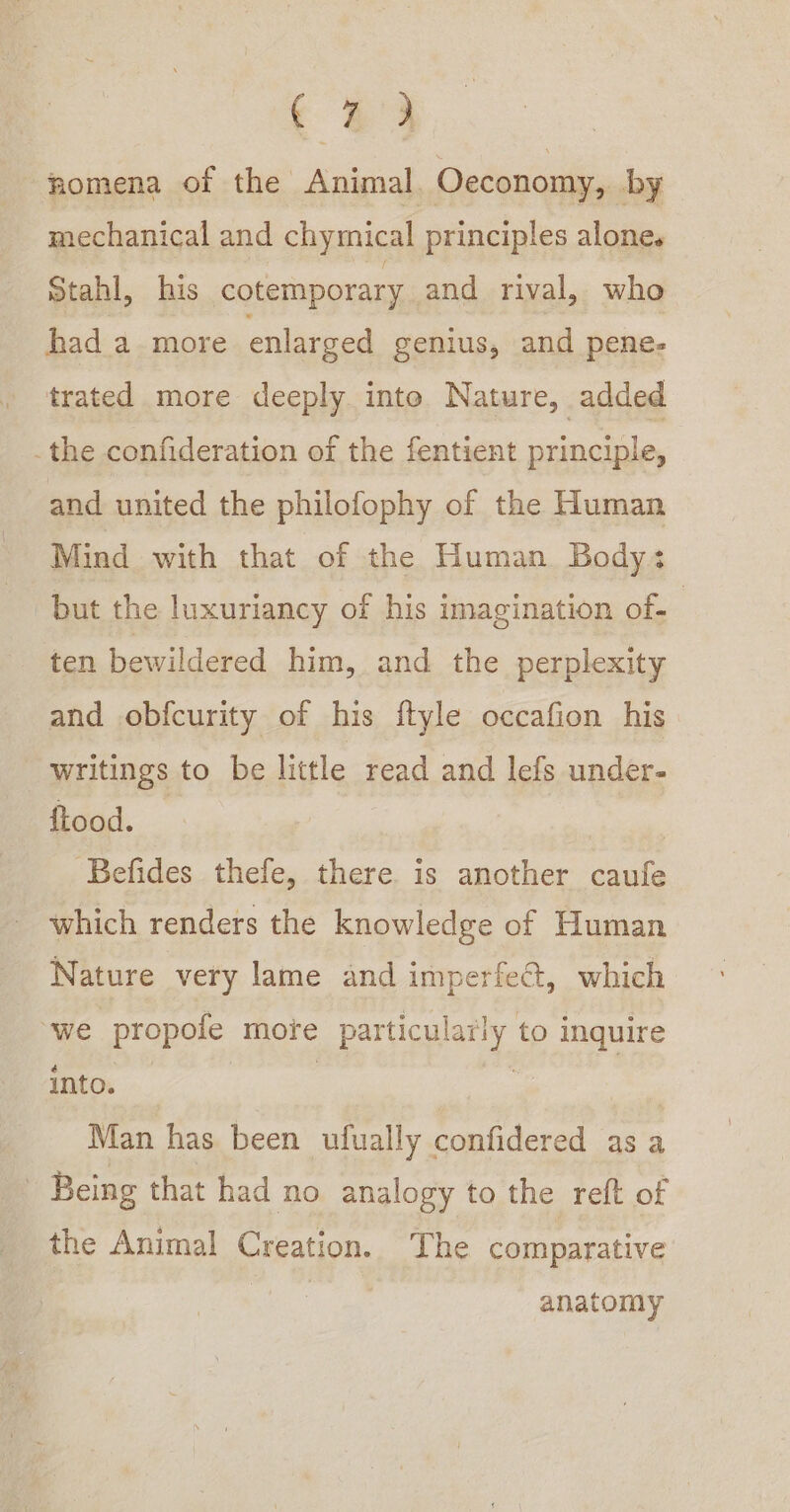 ‘33 nomena of the Animal. Oeconomy, by mechanical and chymical principles alone. Stahl, his cotemporary and rival, who had a more enlarged genius, and pene- trated more deeply inte Nature, added . the confideration of the fentient principle, and united the philofophy of the Human Mind with that of the Human Body: but the luxuriancy of his imagination of. ten bewildered him, and the perplexity and obfcurity of his ftyle occafion his writings to be little read and lefs under- fLood. | | Befides thefe, there is another caufe which renders the knowledge of Human Nature very lame and imperfe&amp;, which ‘we propofe more particularly to inquire into. | | | Man has been ufually confidered as a ? Being that had no analogy to the reft of the Animal Creation. The comparative anatomy