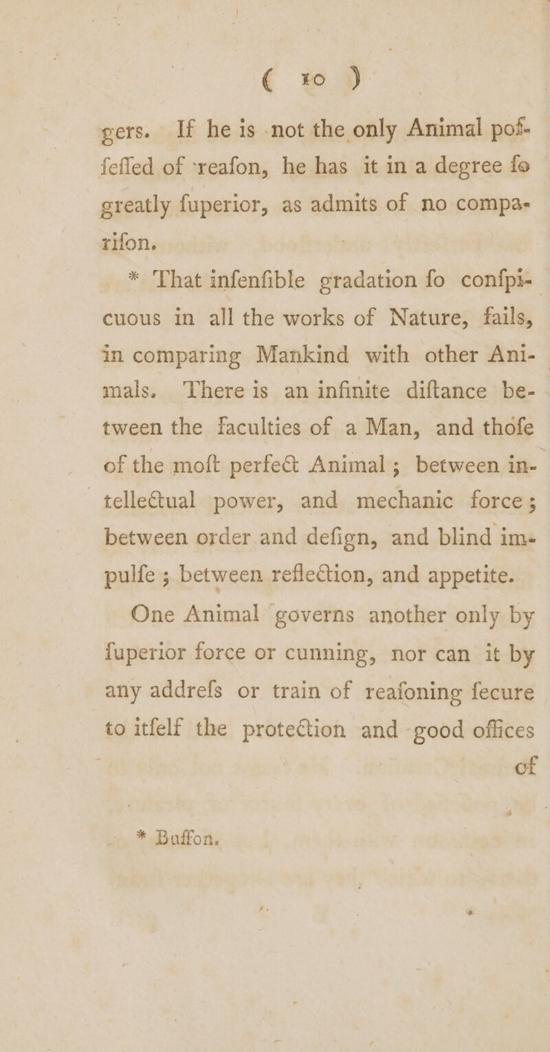 ( to ) gers. If he is not the only Animal pof- fefled of ‘reafon, he has it in a degree fo greatly fuperior, as admits of no compa- rifon. * That infenfible gradation fo confpi- cuous in all the works of Nature, fails, in comparing Mankind with other Ani-— mals. There is an infinite diftance be- tween the faculties of a Man, and thofe of the moft perfect Animal; between in- —telle€tual power, and mechanic force; between order and defign, and blind im- pulfe ; between reflection, and appetite. One Animal governs another only by fuperior force or cunning, nor can it by any addrefs or train of reafoning fecure to itfelf the protection and -good offices of * Buffon.