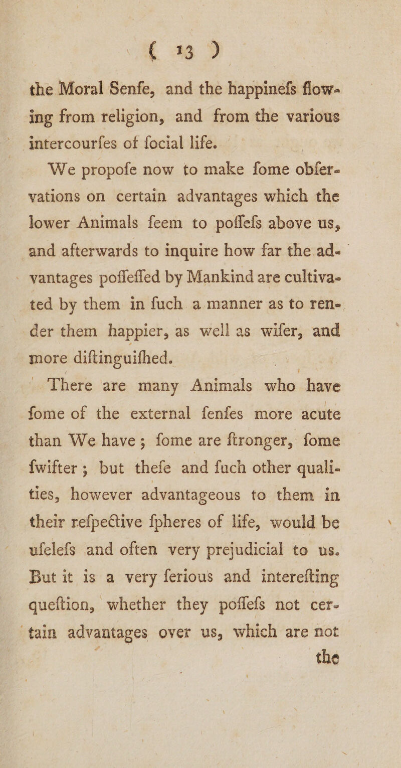 (6D the Moral Senfe, and the happinefs flow- ing from religion, and from the various intercourfes of focial life. We propofe now to make fome obfer- vations on certain advantages which the lower Animals feem to poffefs above us, and afterwards to inquire how far the ad- vantages poflefled by Mankind are cultiva- ted by them in fuch a manner as to ren- der them happier, as well as wifer, and more diftinguifhed. _ There are many Animals ae have fome of the external fenfes more acute than We have; fome are ftronger, fome {wifter ; but thefe and fuch other quali- ties, however advantageous to them in their refpective fpheres of life, would be ufelefs and often very prejudicial to us. But it is a very ferious and interefting queftion, whether they poffefs not cer- tain advantages over us, which are not : the