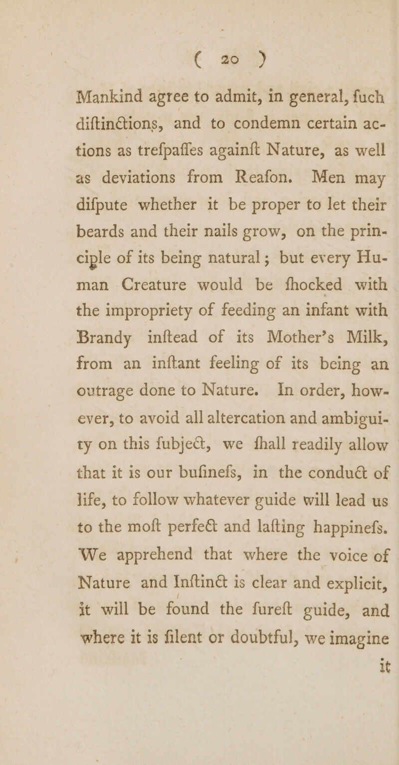 C Mankind agree to admit, in general, fuch diftinctions, and to condemn certain ac- tions as trefpafles againft Nature, as well as deviations from Reafon. Men may difpute whether it be proper to let their beards and their nails grow, on the prin- ciple of its being natural; but every Hu- man Creature would be fhocked with the impropriety of feeding an infant with Brandy inftead of its Mother’s Milk, from an inftant feeling of its being an outrage done to Nature. In order, how- ever, to avoid all altercation and ambigui- ty on this fubject, we fhall readily allow that it is our bufinefs, in the condué of life, to follow whatever guide will lead us to the moft perfe&amp; and lafting happinefs. We apprehend that where the voice of Nature and Inftiné is clear and explicit, it will be found the furett guide, and where it is filent or doubtful, we imagine it