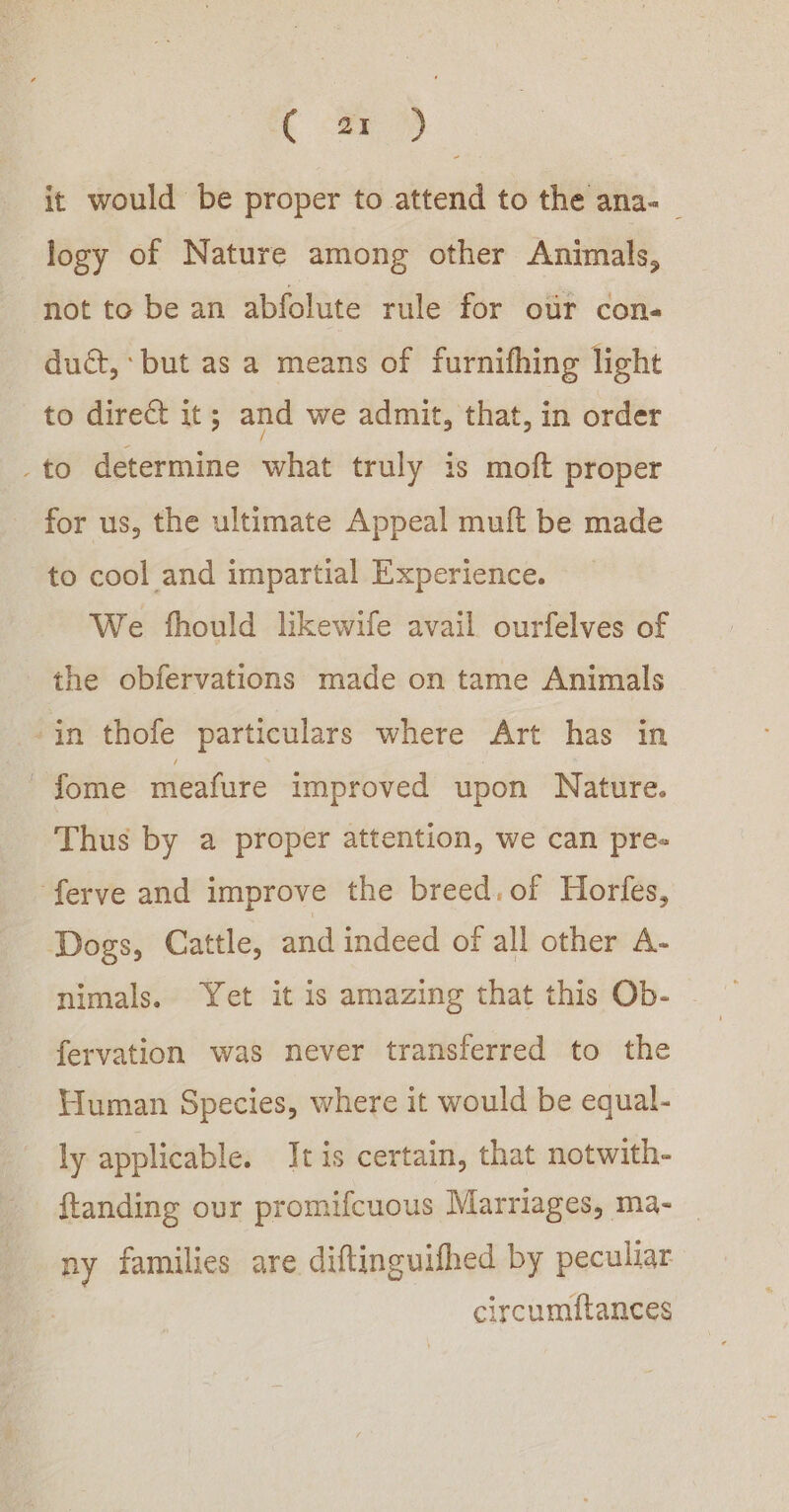 c fr) it would be proper to attend to the ana- logy of Nature among other Animals, not to be an abfolute rule for otr con- dud, but as a means of furnifhing light to direct it; and we admit, that, in order _to determine what truly is moft proper for us, the ultimate Appeal muft be made to cool and impartial Experience. We fhould likewife avail ourfelves of the obfervations made on tame Animals -in thofe particulars where Art has in fome meafure improved upon Nature. Thus by a proper attention, we can pre- ‘ferve and improve the breed. of Horfes, Dogs, Cattle, and indeed of all other A- nimals. Yet it is amazing that this Ob- fervation was never transferred to the Human Species, where it would be equal- ly applicable. It is certain, that notwith- ftanding our promifcuous Marriages, ma- ny families are diftinguifhed by peculiar ircumitances