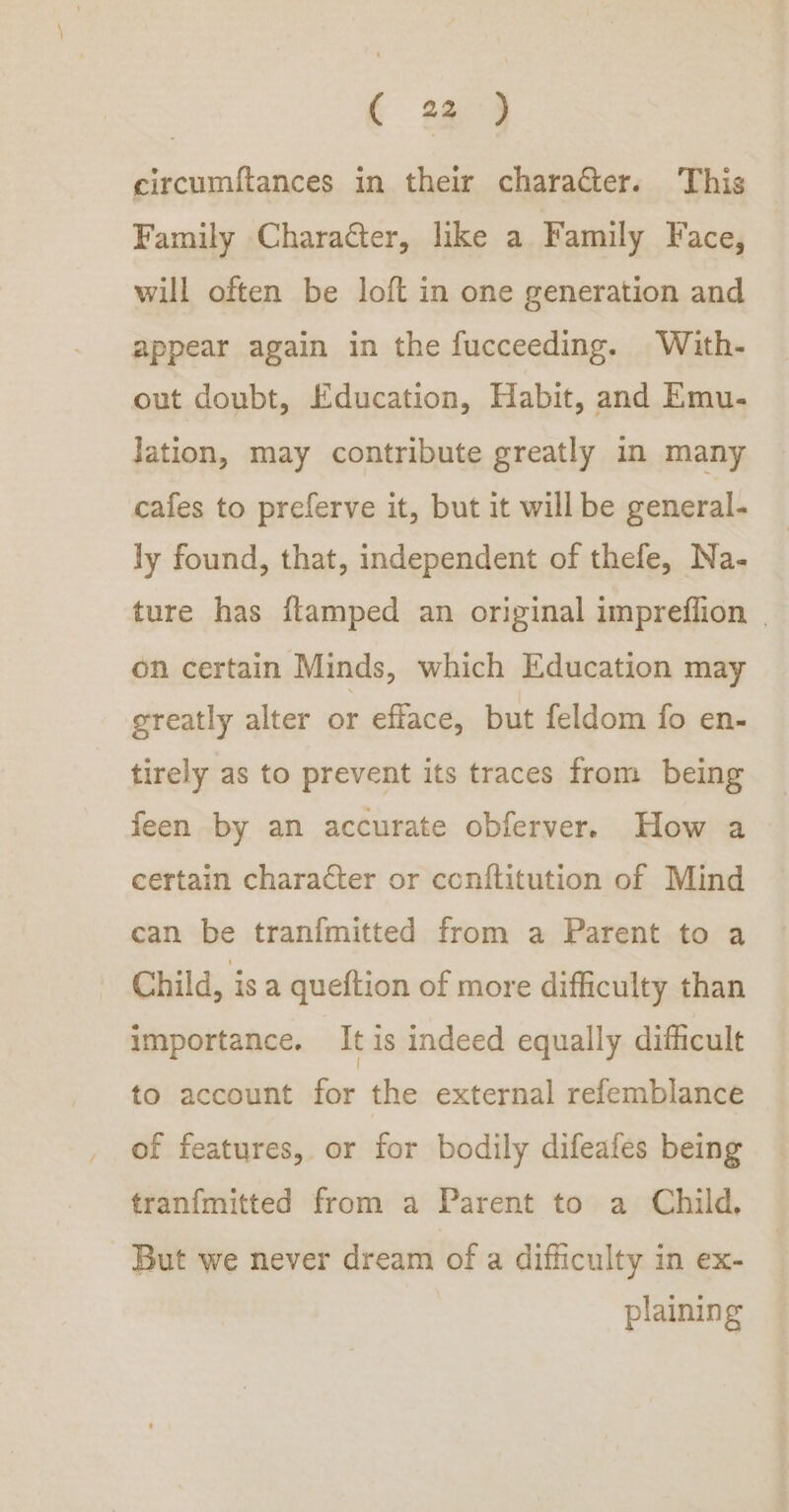 circumftances in their character. This Family Character, like a Family Face, will often be loft in one generation and appear again in the fucceeding. With- out doubt, Education, Habit, and Emu. lation, may contribute greatly in many cafes to preferve it, but it will be general- ly found, that, independent of thefe, Na- ture has ftamped an original impreffion | on certain Minds, which Education may greatly alter or efface, but feldom fo en- tirely as to prevent its traces from being feen by an accurate obferver. How a certain character or ccnftitution of Mind can be tranimitted from a Parent to a Child, is a queftion of more difficulty than importance. It is indeed equally dithcult to account for the external refemblance of features, or for bodily difeafes being tranfmitted from a Parent to a Child, But we never dream of a difficulty in ex- plaining