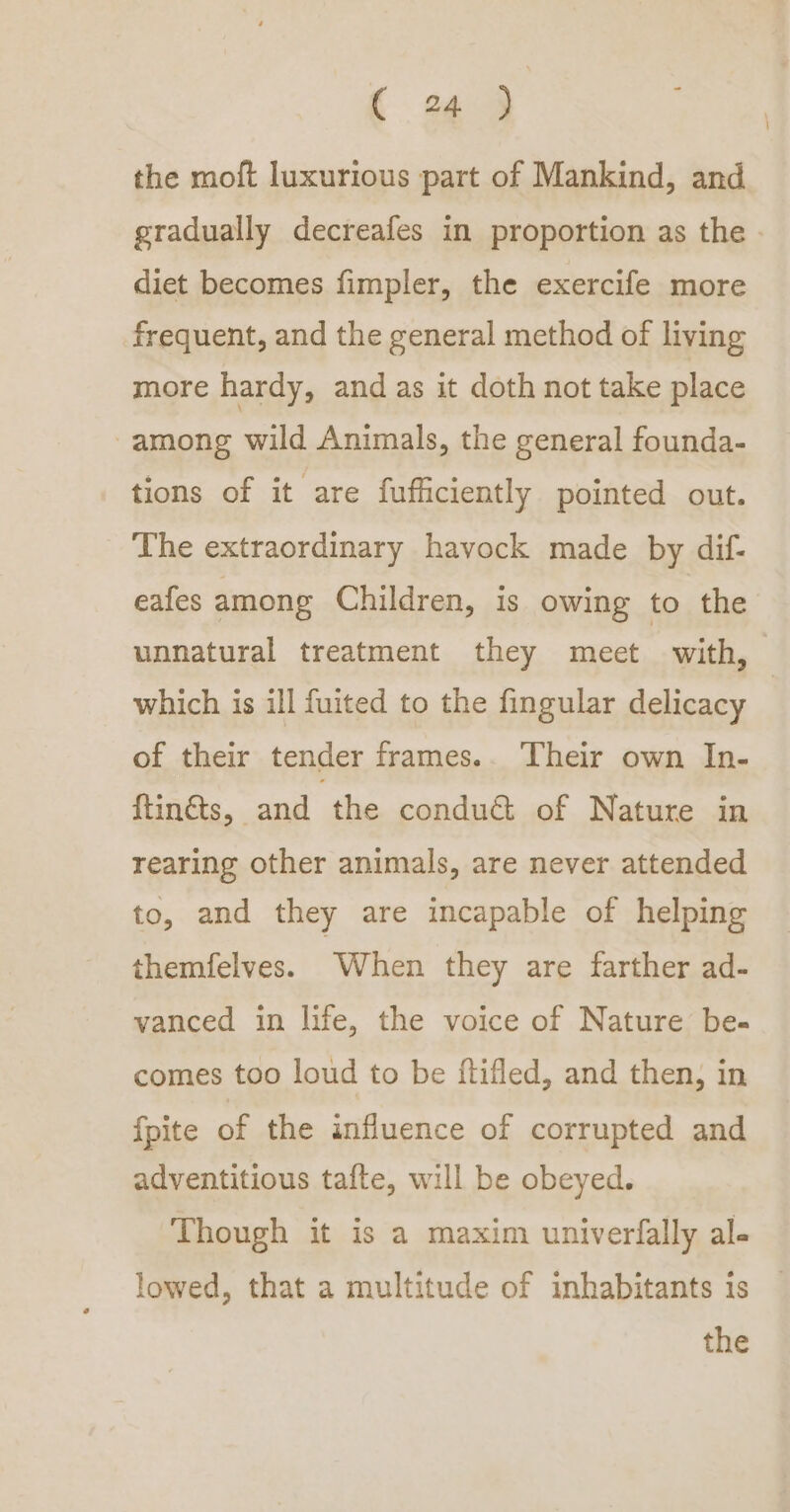 { 9 the moft luxurious part of Mankind, and gradually decreafes in proportion as the. diet becomes fimpler, the exercife more frequent, and the general method of living more hardy, and as it doth not take place -among wild Animals, the general founda- tions of it are fufficiently pointed out. The extraordinary havock made by dif- eafes among Children, is owing to the unnatural treatment they meet with, which is ill fuited to the fingular delicacy | of their tender frames.. Their own In- ftin@s, and the condué&amp; of Nature in rearing other animals, are never attended to, and they are incapable of helping themfelves. When they are farther ad- vanced in life, the voice of Nature be- comes too loud to be ftifled, and then, in fpite of the influence of corrupted and adventitious tafte, will be obeyed. Though it is a maxim univerfally al- lowed, that a multitude of inhabitants is the