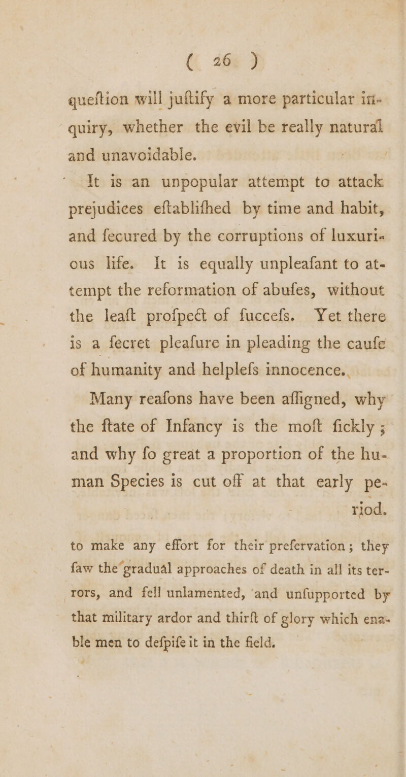 queftion will jultify a more particular in- quiry, whether the evil be really natural and unavoidable. It is an unpopular attempt to attack prejudices eftablifhed by time and habit, and fecured by the corruptions of luxuri« ous life. It 1s equally unpleafant to at- tempt the reformation of abufes, without the leaft profpecét of fuccefs. Yet there is a fecret pleafure in pleading the caufe of humanity and helplefs innocence., Many reafons have been afligned, why the ftate of Infancy is the moft fickly ; and why fo great a proportion of the hu- man Species is cut off at that early pe- riod. to make any effort for their prefervation; they faw the gradual approaches of death in all its ter- rors, and fell unlamented, ‘and unfupported by that military ardor and thirft of glory which ena ble men to defpife it in the field.