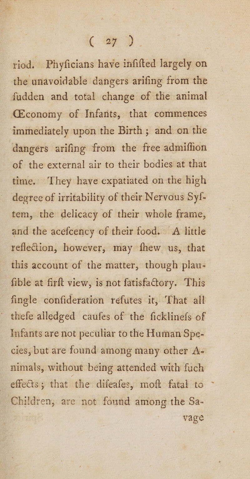 C a7). 3 riod. Phyficians have infifted largely on the unavoidable dangers arifing from the fudden and total change of the animal {Economy of Infants, that commences immediately upon the Birth; and on the dangers arifing from the free admiffion of the external air to their bodies at that time. They have expatiated on the high degree of irritability of their Nervous Syi- tem, the delicacy of their whole frame, and the acefcency of their food. A little reflection, however, may fhew us, that this account of the matter, though plau- © fible at firft view, is not fatisfactory. This fingle confideration refutes it, That all - thefe alledged caufes of the ficklinefs of Infants are not peculiar to the Human Spe- cies, but are found among many other A- nimals, without being attended with fuch effects; that ‘the difeafes, moft fatal to ~ Children, are not found among the Sa- vage